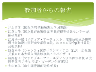 参加者からの報告

井上昌彦（関西学院 聖和短期大学図書館）
江草由佳（国立教育政策研究所 教育研究情報センター 総
括研究官）
江渡浩一郎（メディア・アーティスト、産業技術総合研究
所社会知能技術研究ラボ研究員、ニコニコ学会β実行委員
会委員長）
鎌倉幸子（シャンティ国際ボランティア会（SVA） 広報課
長兼東日本大震災図書館事業アドバイザー）
藤澤聡子（アサヒグループホールディングス株式会社 研究
開発部門 アサヒ ラボ・ガーデン企画運営）
丸山高弘（山中湖情報創造館 館長）
 