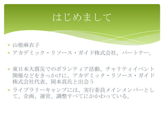 はじめまして

山根麻衣子
アカデミック・リソース・ガイド株式会社、パートナー。

東日本大震災でのボランティア活動、チャリティイベント
開催などをきっかけに、アカデミック・リソース・ガイド
株式会社代表、岡本真氏と出会う
ライブラリーキャンプには、実行委員メインメンバーとし
て、企画、運営、調整すべてにかかわっている。
 