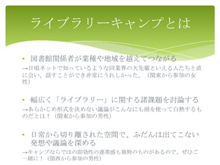 ライブラリーキャンプとは

• 図書館関係者が業種や地域を越えてつながる
→日頃ネットで知っているような同業界の大先輩といえる人たちと直
に会い、話すことができ非常にうれしかった。（関東から参加の女
性）


• 幅広く「ライブラリー」に関する諸課題を討論する
→あらかじめ形式を決めない議論がこんなにも頭を使って白熱するも
のだとは！（関東から参加の男性）


• 日常から切り離された空間で、ふだんは出てこない
  発想や議論を深める
→キャンプならではの即効性の連帯感も独特のものがあるので、ぜひご
一緒に！（関西から参加の男性）
 