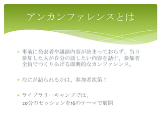 アンカンファレンスとは


事前に発表者や講演内容が決まっておらず、当日
参加した人が自分の話したい内容を話す、参加者
全員でつくりあげる即興的なカンファレンス。

なにが語られるかは、参加者次第！

ライブラリーキャンプでは、
20分のセッションを16のテーマで展開
 