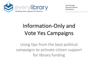 Information-Only and
Vote Yes Campaigns
Using tips from the best political
campaigns to activate citizen support
for library funding
Building voter support for libraries
John Chrastka
Executive Director
EveryLibrary
john.chrastka@everylibrary.org
 
