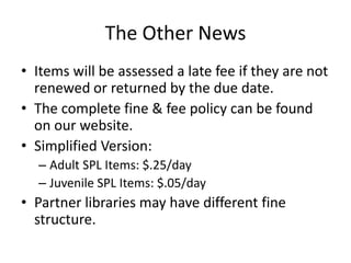 The Other NewsItems will be assessed a late fee if they are not renewed or returned by the due date.The complete fine & fee policy can be found on our website.Simplified Version:Adult SPL Items: $.25/day Juvenile SPL Items: $.05/dayPartner libraries may have different fine structure.