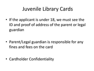  Juvenile Library CardsIf the applicant is under 18, we must see the ID and proof of address of the parent or legal guardianParent/Legal guardian is responsible for any fines and fees on the cardCardholder Confidentiality