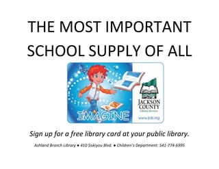 THE MOST IMPORTANT SCHOOL SUPPLY OF ALL 
Sign up for a free library card at your public library. 
Ashland Branch Library ● 410 Siskiyou Blvd. ● Children’s Department: 541-774-6995 