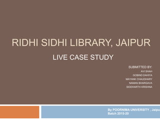 RIDHI SIDHI LIBRARY, JAIPUR
LIVE CASE STUDY
SUBMITTED BY:
AVI SHAH
GOBIND DAHIYA
MAYANK CHAUDHARY
NAMAN BHARGAVA
SIDDHARTH KRISHNA
By POORNIMA UNIVERSITY , Jaipur
Batch 2015-20
 