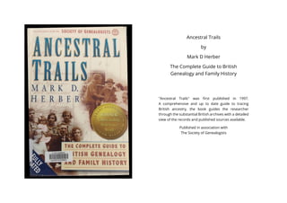 Ancestral Trails
by
Mark D Herber
The Complete Guide to British
Genealogy and Family History
"Ancestral Trails" was first published in 1997.
A comprehensive and up to date guide to tracing
British ancestry, the book guides the researcher
through the substantial British archives with a detailed
view of the records and published sources available.
Published in association with
The Society of Genealogists
 