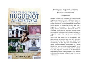 Tracing your Huguenot Ancestors
A Guide for Family Historians
Kathy Chater
Between 16C and 18C, thousands of Protestants fled
religious persecution in France and the Low Countries.
They became one of the most influential immigrant
communities in the countries where they settled, and
many families in modern-day Britain will find a
Huguenot connection in their past.
Kathy Chater's authoritative handbook offers an
accessible introduction to Huguenot history and to
many sources that researchers can use to uncover the
Huguenot ancestry they may not have realised they
had.
She traces the history of the Huguenots; their
experience of persecution, and their flight to Britain,
North America, the West Indies and South Africa,
concentrating on the Huguenot communities that
settled in England, Ireland, Scotland and the Channel
Islands. Her work is also an invaluable guide to the
various sources researchers can turn to in order to
track their Huguenot ancestors, for she describes the
wide range of records that is available in local, regional
and national archives, as well as through the internet
and overseas.
 