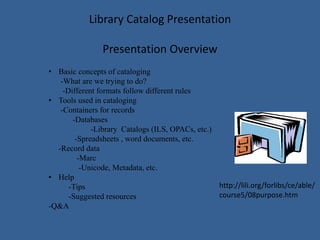 Library Catalog Presentation
Presentation Overview
• Basic concepts of cataloging
-What are we trying to do?
-Different formats follow different rules
• Tools used in cataloging
-Containers for records
-Databases
-Library Catalogs (ILS, OPACs, etc.)
-Spreadsheets , word documents, etc.
-Record data
-Marc
-Unicode, Metadata, etc.
• Help
-Tips
-Suggested resources
-Q&A
http://lili.org/forlibs/ce/able/
course5/08purpose.htm
 