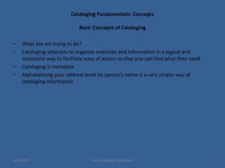 Cataloging Fundamentals: Concepts
Basic Concepts of Cataloging
• What are we trying to do?
• Cataloging attempts to organize materials and information in a logical and
consistent way to facilitate ease of access so that one can find what they need.
• Cataloging is metadata
• Alphabetizing your address book by person’s name is a very simple way of
cataloging information
6/19/2014 Library Catalog Presentation 3
 