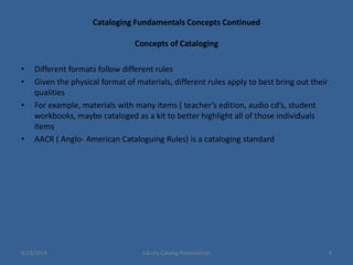 Cataloging Fundamentals Concepts Continued
Concepts of Cataloging
• Different formats follow different rules
• Given the physical format of materials, different rules apply to best bring out their
qualities
• For example, materials with many items ( teacher’s edition, audio cd’s, student
workbooks, maybe cataloged as a kit to better highlight all of those individuals
items
• AACR ( Anglo- American Cataloguing Rules) is a cataloging standard
6/19/2014 Library Catalog Presentation 4
 