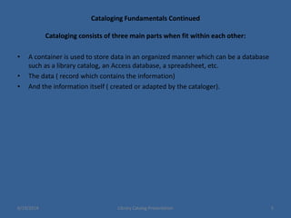 Cataloging Fundamentals Continued
Cataloging consists of three main parts when fit within each other:
• A container is used to store data in an organized manner which can be a database
such as a library catalog, an Access database, a spreadsheet, etc.
• The data ( record which contains the information)
• And the information itself ( created or adapted by the cataloger).
6/19/2014 Library Catalog Presentation 5
 