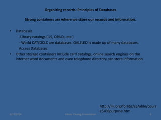 Organizing records: Principles of Databases
Strong containers are where we store our records and information.
• Databases
-Library catalogs (ILS, OPACs, etc.)
- World CAT/OCLC are databases; GALILEO is made up of many databases.
Access Databases
• Other storage containers include card catalogs, online search engines on the
internet word documents and even telephone directory can store information.
http://lili.org/forlibs/ce/able/cours
e5/08purpose.htm
6/19/2014 Library Catalog Presentation 6
 