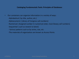 Cataloging Fundamentals Tools: Principles of Databases
• Our containers can organize information in a variety of ways:
-Alphabetical ( by title, author, etc.)
-Alphanumeric ( Library of Congress call numbers)
-Numerical ( Assigned number in numerical order, most Dewey call numbers)
-Sequential ( such as newest to latest)
- Various patterns such as by series, size, etc.
-The materials of organization are known as Access Points
6/19/2014 Library Catalog Presentation 7
 