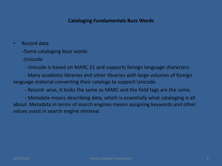 Cataloging Fundamentals Buzz Words
• Record data
-Some cataloging buzz words
-Unicode
- Unicode is based on MARC 21 and supports foreign language characters
- Many academic libraries and other libraries with large volumes of foreign
language material converting their catalogs to support Unicode.
- Record- wise, it looks the same as MARC and the field tags are the same.
- Metadata means describing data, which is essentially what cataloging is all
about. Metadata in terms of search engines means assigning keywords and other
values assist in search engine retrieval.
6/19/2014 Library Catalog Presentation 8
 