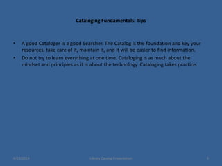 Cataloging Fundamentals: Tips
• A good Cataloger is a good Searcher. The Catalog is the foundation and key your
resources, take care of it, maintain it, and it will be easier to find information.
• Do not try to learn everything at one time. Cataloging is as much about the
mindset and principles as it is about the technology. Cataloging takes practice.
6/19/2014 Library Catalog Presentation 9
 