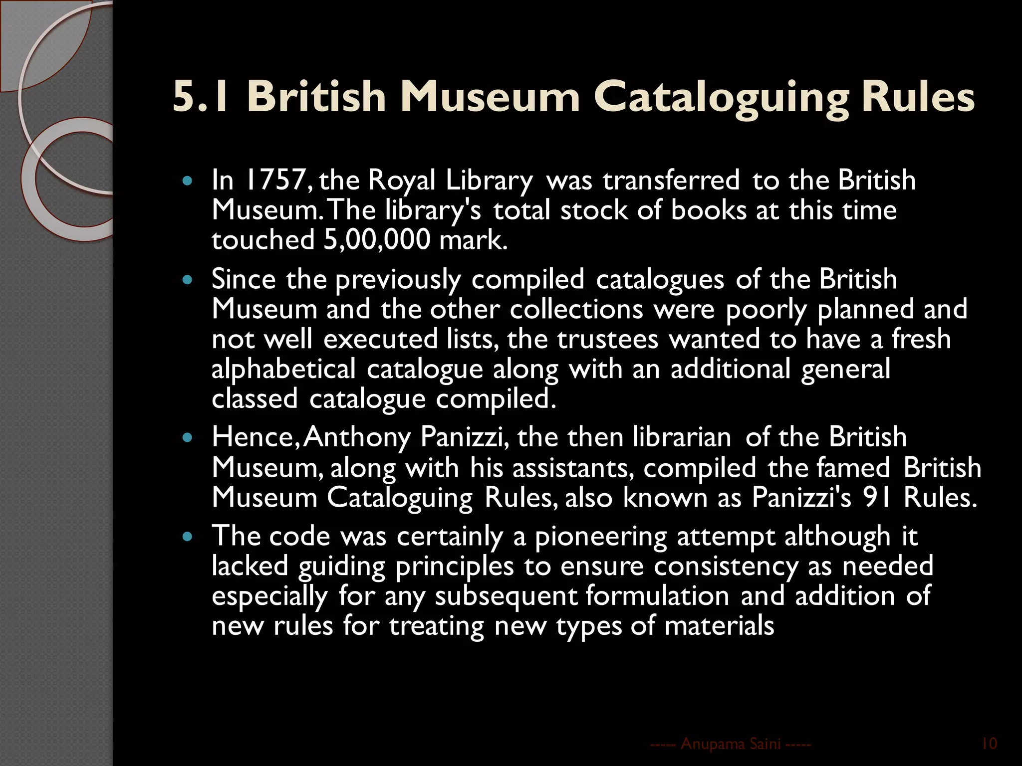 5.1 British Museum Cataloguing Rules
 In 1757, the Royal Library was transferred to the British
Museum.The library's total stock of books at this time
touched 5,00,000 mark.
 Since the previously compiled catalogues of the British
Museum and the other collections were poorly planned and
not well executed lists, the trustees wanted to have a fresh
alphabetical catalogue along with an additional general
classed catalogue compiled.
 Hence,Anthony Panizzi, the then librarian of the British
Museum, along with his assistants, compiled the famed British
Museum Cataloguing Rules, also known as Panizzi's 91 Rules.
 The code was certainly a pioneering attempt although it
lacked guiding principles to ensure consistency as needed
especially for any subsequent formulation and addition of
new rules for treating new types of materials
----- Anupama Saini ----- 10
 