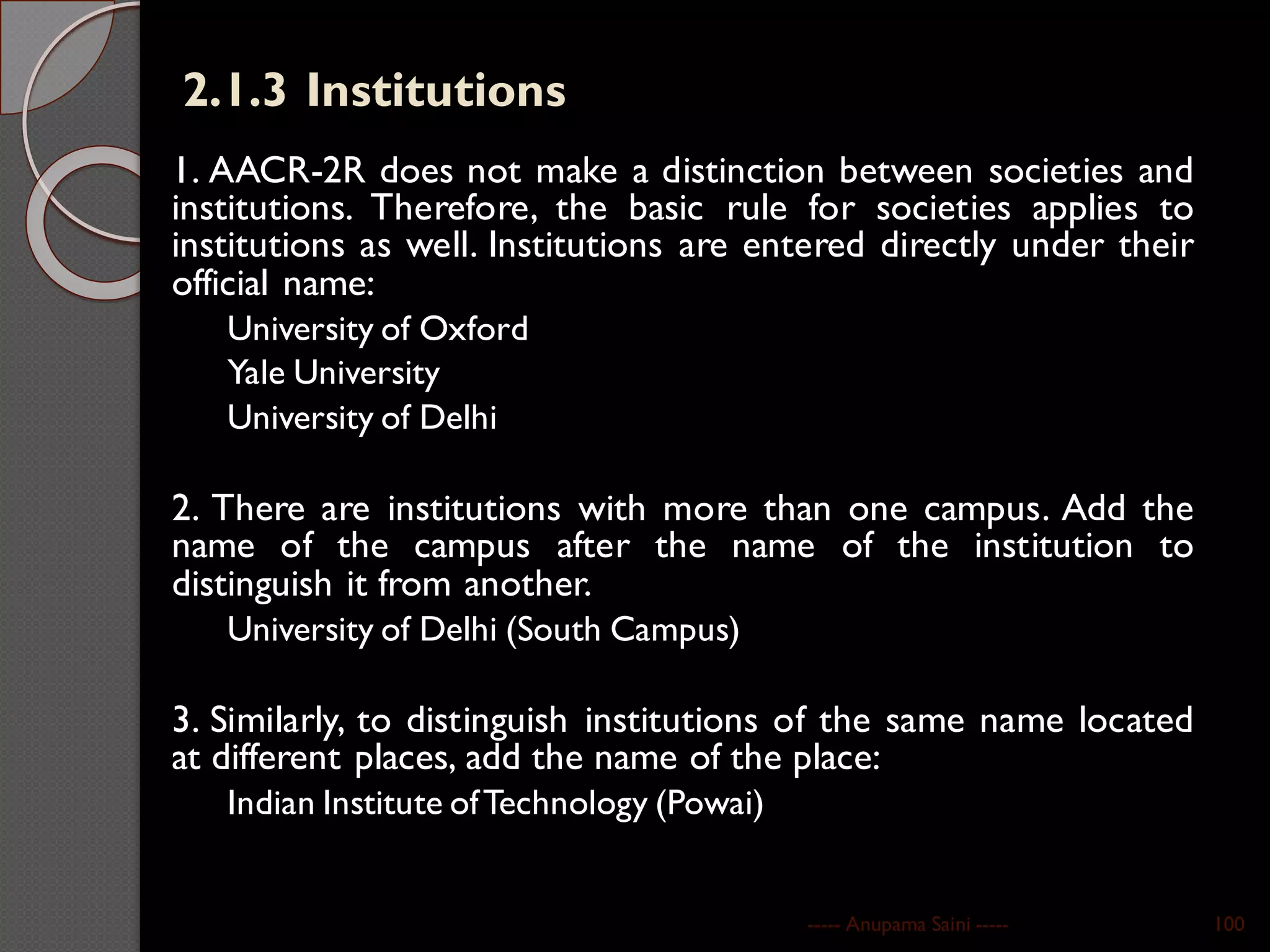 2.1.3 Institutions
1. AACR-2R does not make a distinction between societies and
institutions. Therefore, the basic rule for societies applies to
institutions as well. Institutions are entered directly under their
official name:
University of Oxford
Yale University
University of Delhi
2. There are institutions with more than one campus. Add the
name of the campus after the name of the institution to
distinguish it from another.
University of Delhi (South Campus)
3. Similarly, to distinguish institutions of the same name located
at different places, add the name of the place:
Indian Institute ofTechnology (Powai)
----- Anupama Saini ----- 100
 