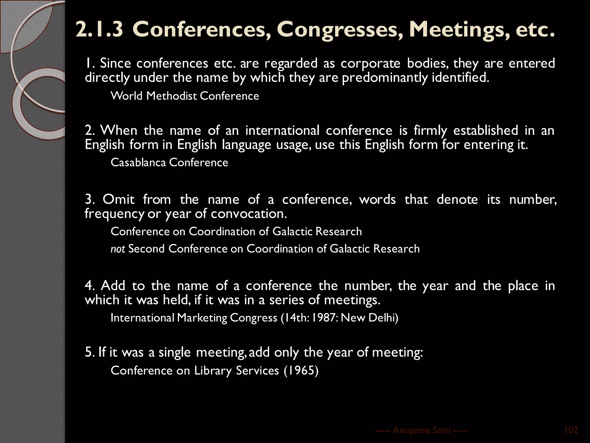 2.1.3 Conferences, Congresses, Meetings, etc.
1. Since conferences etc. are regarded as corporate bodies, they are entered
directly under the name by which they are predominantly identified.
World Methodist Conference
2. When the name of an international conference is firmly established in an
English form in English language usage, use this English form for entering it.
Casablanca Conference
3. Omit from the name of a conference, words that denote its number,
frequency or year of convocation.
Conference on Coordination of Galactic Research
not Second Conference on Coordination of Galactic Research
4. Add to the name of a conference the number, the year and the place in
which it was held, if it was in a series of meetings.
International Marketing Congress (14th:1987: New Delhi)
5. If it was a single meeting,add only the year of meeting:
Conference on Library Services (1965)
----- Anupama Saini ----- 102
 