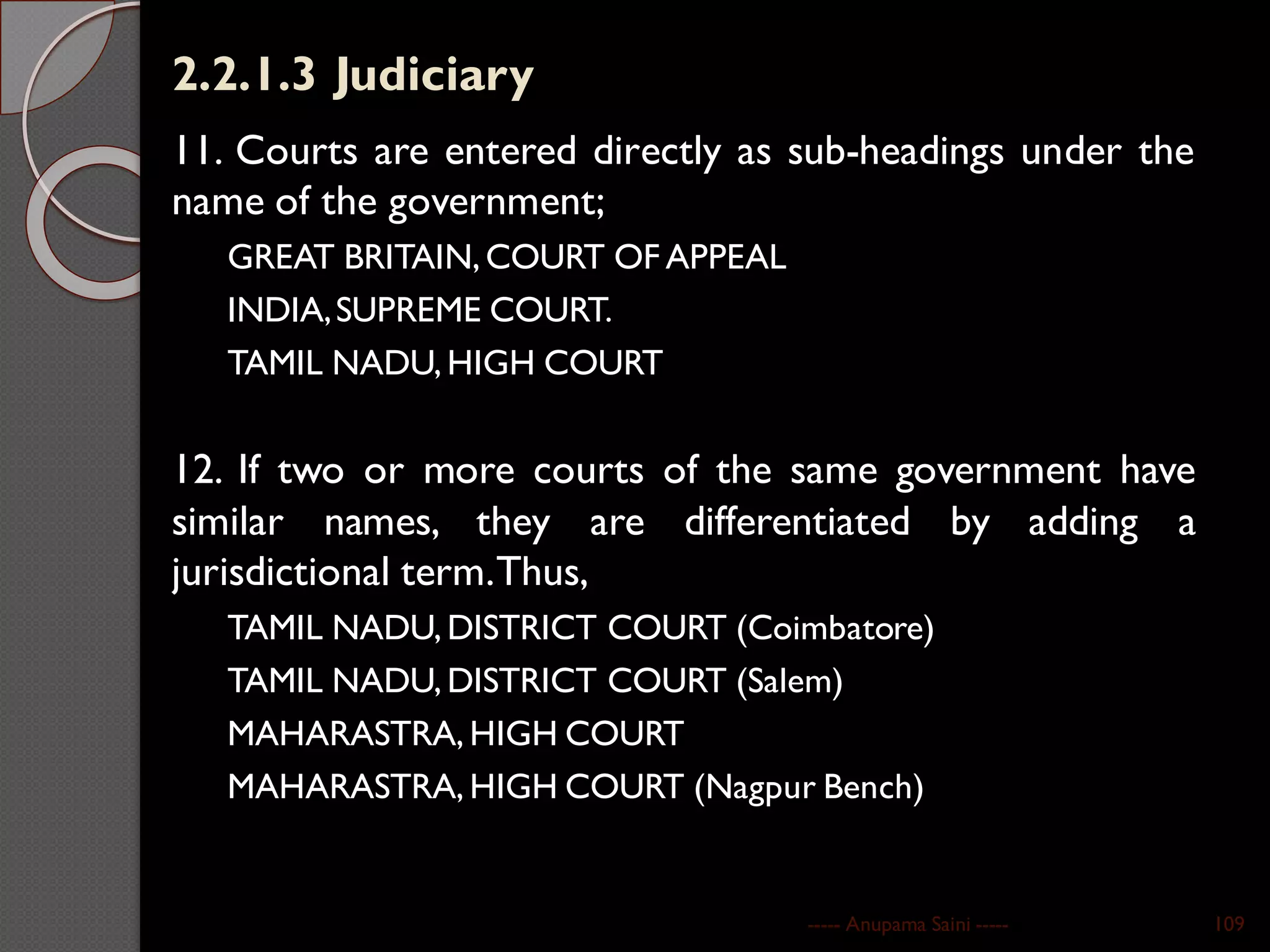 2.2.1.3 Judiciary
11. Courts are entered directly as sub-headings under the
name of the government;
GREAT BRITAIN,COURT OF APPEAL
INDIA,SUPREME COURT.
TAMIL NADU, HIGH COURT
12. If two or more courts of the same government have
similar names, they are differentiated by adding a
jurisdictional term.Thus,
TAMIL NADU, DISTRICT COURT (Coimbatore)
TAMIL NADU, DISTRICT COURT (Salem)
MAHARASTRA, HIGH COURT
MAHARASTRA, HIGH COURT (Nagpur Bench)
----- Anupama Saini ----- 109
 