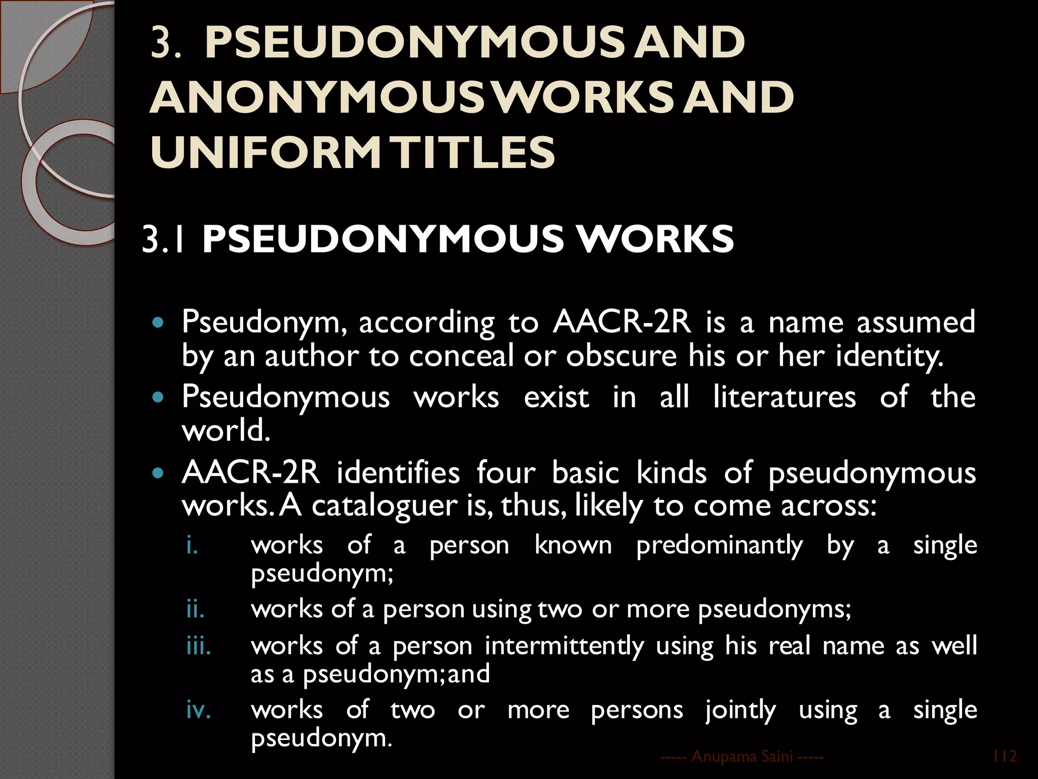 3. PSEUDONYMOUS AND
ANONYMOUSWORKS AND
UNIFORMTITLES
3.1 PSEUDONYMOUS WORKS
 Pseudonym, according to AACR-2R is a name assumed
by an author to conceal or obscure his or her identity.
 Pseudonymous works exist in all literatures of the
world.
 AACR-2R identifies four basic kinds of pseudonymous
works.A cataloguer is, thus, likely to come across:
i. works of a person known predominantly by a single
pseudonym;
ii. works of a person using two or more pseudonyms;
iii. works of a person intermittently using his real name as well
as a pseudonym;and
iv. works of two or more persons jointly using a single
pseudonym.
----- Anupama Saini ----- 112
 