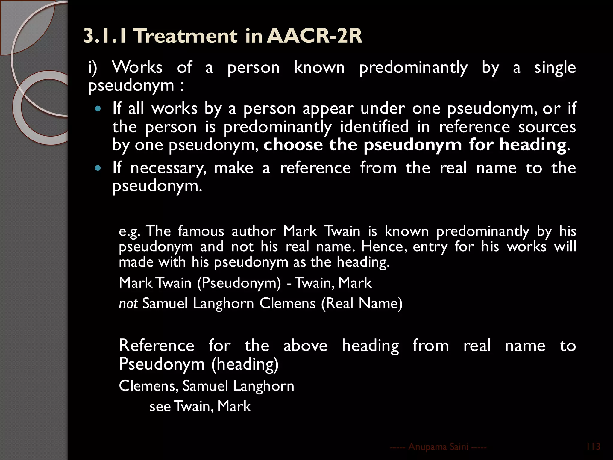 3.1.1Treatment in AACR-2R
i) Works of a person known predominantly by a single
pseudonym :
 If all works by a person appear under one pseudonym, or if
the person is predominantly identified in reference sources
by one pseudonym, choose the pseudonym for heading.
 If necessary, make a reference from the real name to the
pseudonym.
e.g. The famous author Mark Twain is known predominantly by his
pseudonym and not his real name. Hence, entry for his works will
made with his pseudonym as the heading.
Mark Twain (Pseudonym) - Twain, Mark
not Samuel Langhorn Clemens (Real Name)
Reference for the above heading from real name to
Pseudonym (heading)
Clemens, Samuel Langhorn
see Twain, Mark
----- Anupama Saini ----- 113
 