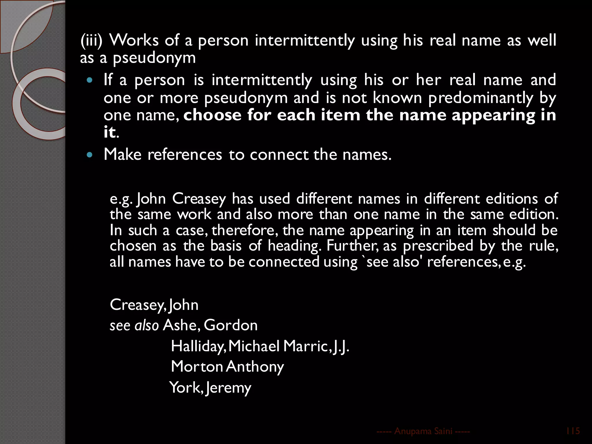 (iii) Works of a person intermittently using his real name as well
as a pseudonym
 If a person is intermittently using his or her real name and
one or more pseudonym and is not known predominantly by
one name, choose for each item the name appearing in
it.
 Make references to connect the names.
e.g. John Creasey has used different names in different editions of
the same work and also more than one name in the same edition.
In such a case, therefore, the name appearing in an item should be
chosen as the basis of heading. Further, as prescribed by the rule,
all names have to be connected using `see also' references,e.g.
Creasey,John
see also Ashe, Gordon
Halliday,Michael Marric,J.J.
MortonAnthony
York,Jeremy
----- Anupama Saini ----- 115
 