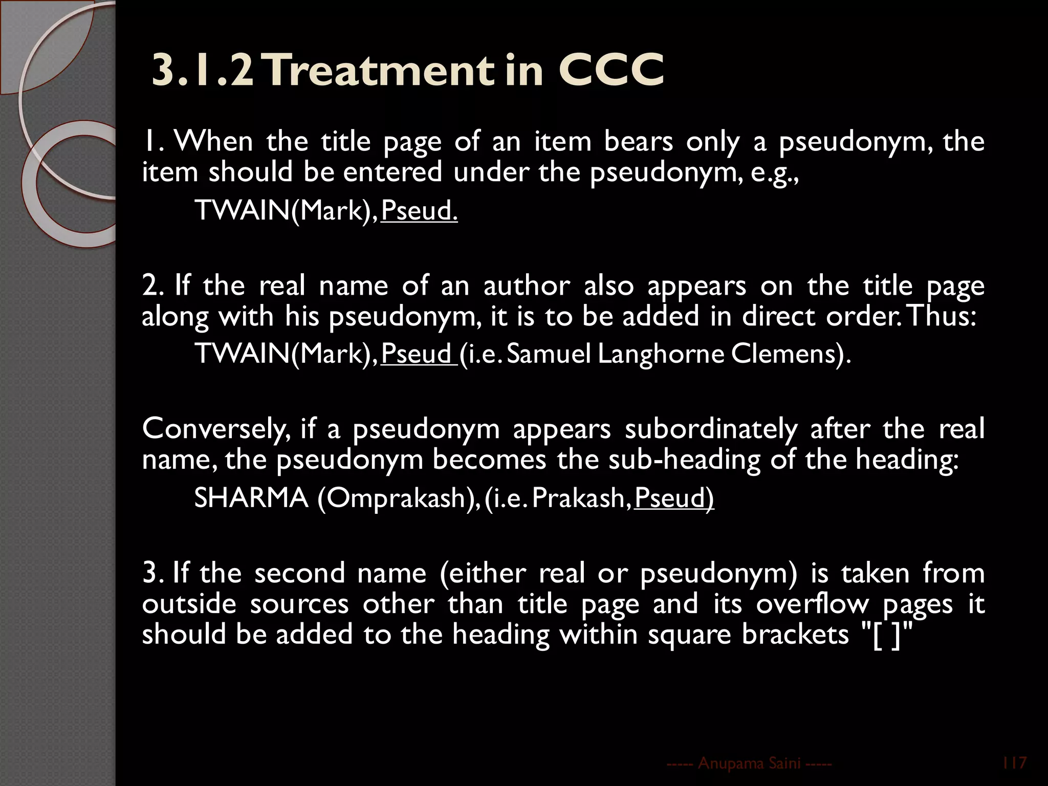 3.1.2Treatment in CCC
1. When the title page of an item bears only a pseudonym, the
item should be entered under the pseudonym, e.g.,
TWAIN(Mark),Pseud.
2. If the real name of an author also appears on the title page
along with his pseudonym, it is to be added in direct order.Thus:
TWAIN(Mark),Pseud (i.e.Samuel Langhorne Clemens).
Conversely, if a pseudonym appears subordinately after the real
name, the pseudonym becomes the sub-heading of the heading:
SHARMA (Omprakash),(i.e.Prakash,Pseud)
3. If the second name (either real or pseudonym) is taken from
outside sources other than title page and its overflow pages it
should be added to the heading within square brackets "[ ]"
----- Anupama Saini ----- 117
 