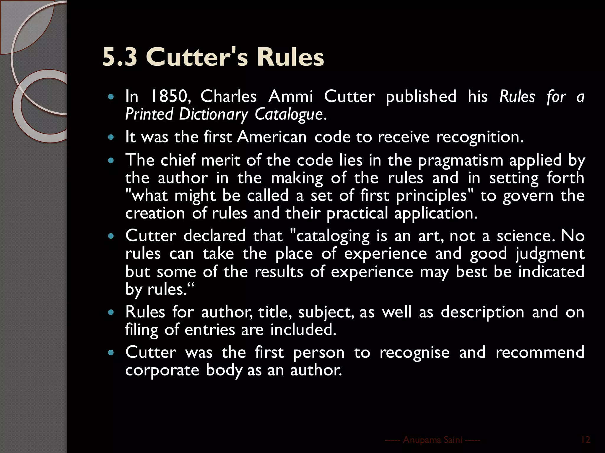 5.3 Cutter's Rules
 In 1850, Charles Ammi Cutter published his Rules for a
Printed Dictionary Catalogue.
 It was the first American code to receive recognition.
 The chief merit of the code lies in the pragmatism applied by
the author in the making of the rules and in setting forth
"what might be called a set of first principles" to govern the
creation of rules and their practical application.
 Cutter declared that "cataloging is an art, not a science. No
rules can take the place of experience and good judgment
but some of the results of experience may best be indicated
by rules.“
 Rules for author, title, subject, as well as description and on
filing of entries are included.
 Cutter was the first person to recognise and recommend
corporate body as an author.
----- Anupama Saini ----- 12
 