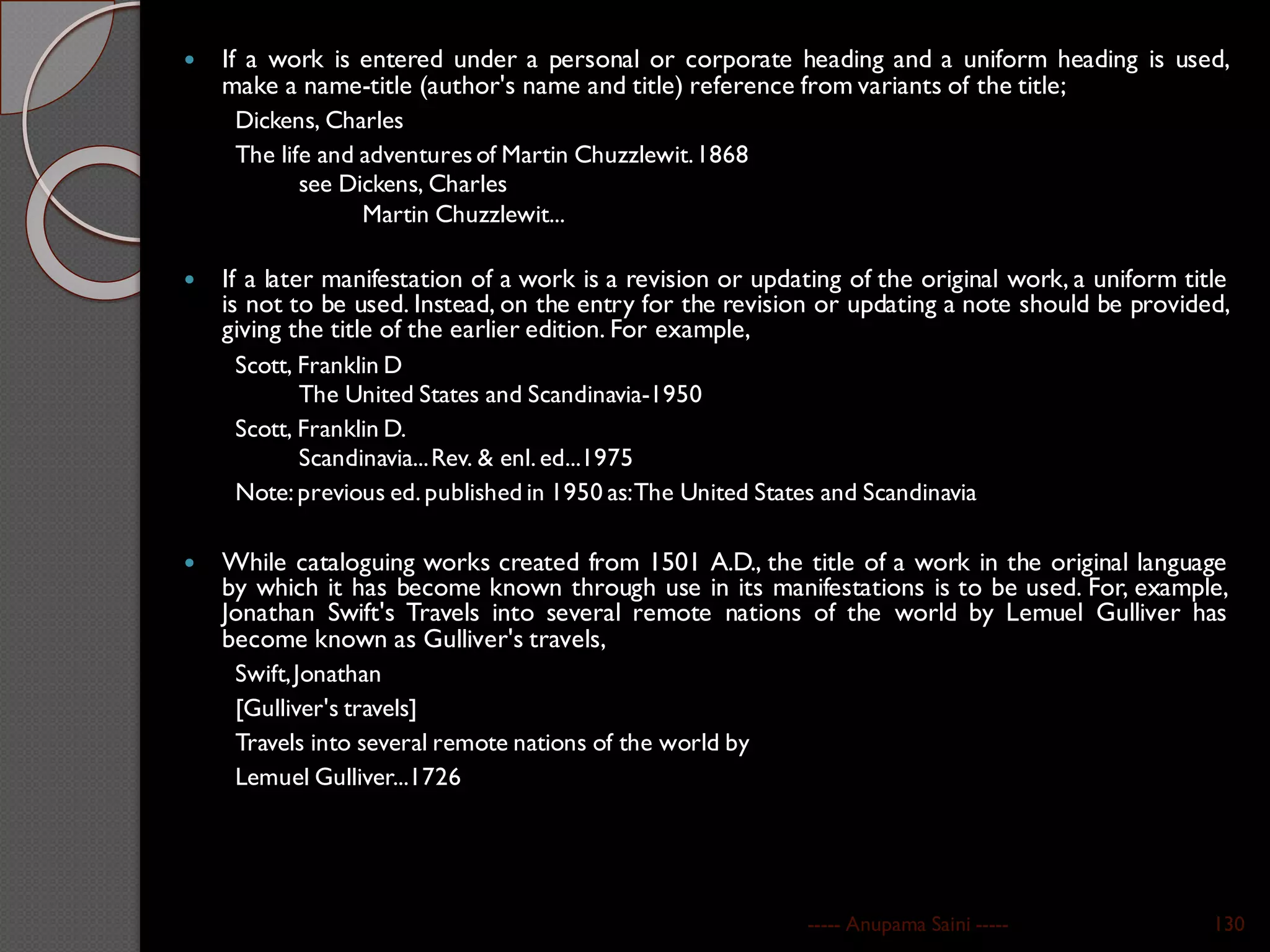  If a work is entered under a personal or corporate heading and a uniform heading is used,
make a name-title (author's name and title) reference from variants of the title;
Dickens, Charles
The life and adventures of Martin Chuzzlewit.1868
see Dickens, Charles
Martin Chuzzlewit...
 If a later manifestation of a work is a revision or updating of the original work, a uniform title
is not to be used. Instead, on the entry for the revision or updating a note should be provided,
giving the title of the earlier edition. For example,
Scott, Franklin D
The United States and Scandinavia-1950
Scott, Franklin D.
Scandinavia...Rev. & enl.ed...1975
Note:previous ed.published in 1950 as:The United States and Scandinavia
 While cataloguing works created from 1501 A.D., the title of a work in the original language
by which it has become known through use in its manifestations is to be used. For, example,
Jonathan Swift's Travels into several remote nations of the world by Lemuel Gulliver has
become known as Gulliver's travels,
Swift,Jonathan
[Gulliver's travels]
Travels into several remote nations of the world by
Lemuel Gulliver...1726
----- Anupama Saini ----- 130
 