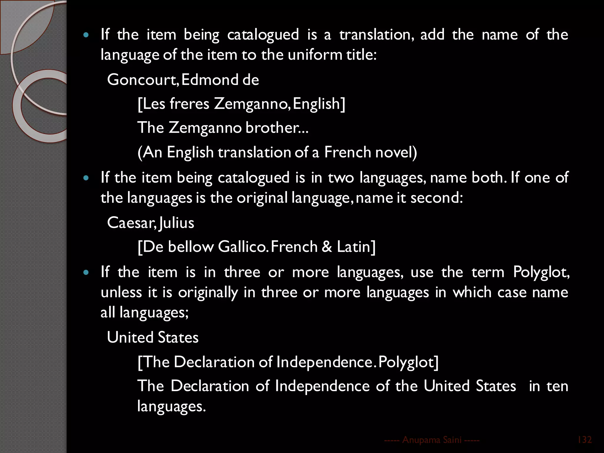  If the item being catalogued is a translation, add the name of the
language of the item to the uniform title:
Goncourt,Edmond de
[Les freres Zemganno,English]
The Zemganno brother...
(An English translation of a French novel)
 If the item being catalogued is in two languages, name both. If one of
the languages is the original language,name it second:
Caesar,Julius
[De bellow Gallico.French & Latin]
 If the item is in three or more languages, use the term Polyglot,
unless it is originally in three or more languages in which case name
all languages;
United States
[The Declaration of Independence.Polyglot]
The Declaration of Independence of the United States in ten
languages.
----- Anupama Saini ----- 132
 