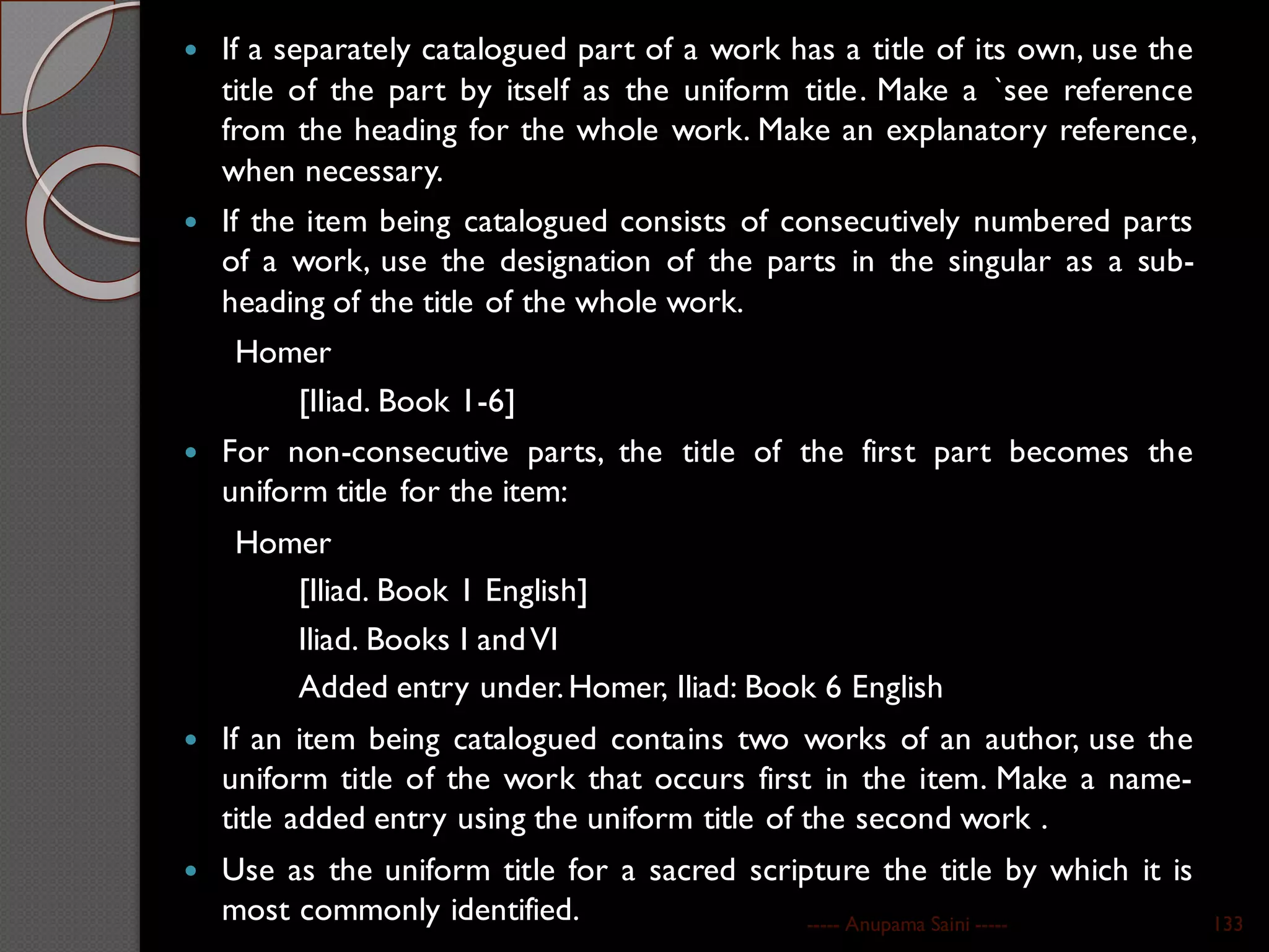  If a separately catalogued part of a work has a title of its own, use the
title of the part by itself as the uniform title. Make a `see reference
from the heading for the whole work. Make an explanatory reference,
when necessary.
 If the item being catalogued consists of consecutively numbered parts
of a work, use the designation of the parts in the singular as a sub-
heading of the title of the whole work.
Homer
[IIiad. Book 1-6]
 For non-consecutive parts, the title of the first part becomes the
uniform title for the item:
Homer
[Iliad. Book 1 English]
Iliad. Books I andVI
Added entry under.Homer, Iliad: Book 6 English
 If an item being catalogued contains two works of an author, use the
uniform title of the work that occurs first in the item. Make a name-
title added entry using the uniform title of the second work .
 Use as the uniform title for a sacred scripture the title by which it is
most commonly identified. ----- Anupama Saini ----- 133
 