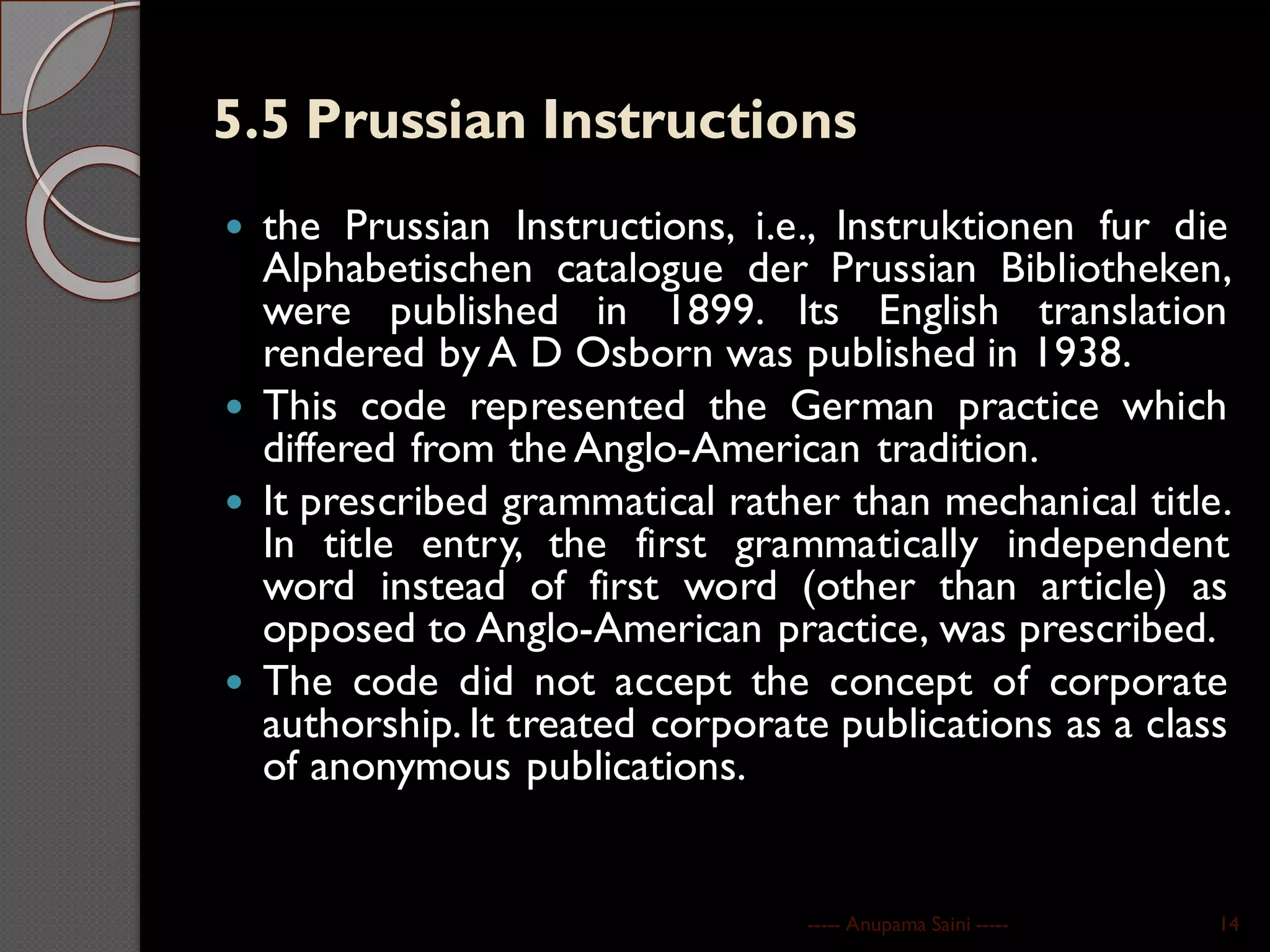 5.5 Prussian Instructions
 the Prussian Instructions, i.e., Instruktionen fur die
Alphabetischen catalogue der Prussian Bibliotheken,
were published in 1899. Its English translation
rendered by A D Osborn was published in 1938.
 This code represented the German practice which
differed from the Anglo-American tradition.
 It prescribed grammatical rather than mechanical title.
In title entry, the first grammatically independent
word instead of first word (other than article) as
opposed to Anglo-American practice, was prescribed.
 The code did not accept the concept of corporate
authorship. It treated corporate publications as a class
of anonymous publications.
----- Anupama Saini ----- 14
 