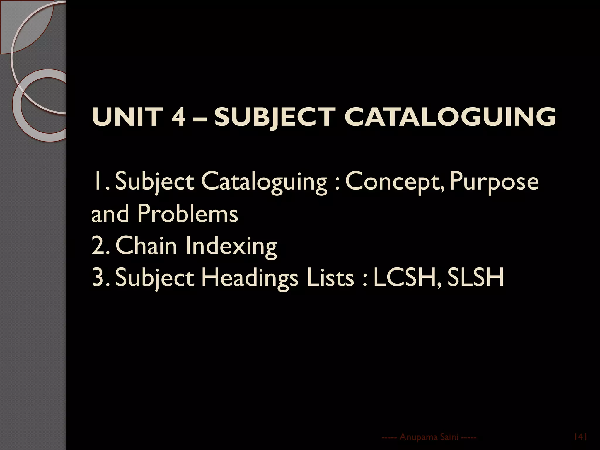 UNIT 4 – SUBJECT CATALOGUING
1. Subject Cataloguing : Concept,Purpose
and Problems
2. Chain Indexing
3. Subject Headings Lists : LCSH, SLSH
----- Anupama Saini ----- 141
 