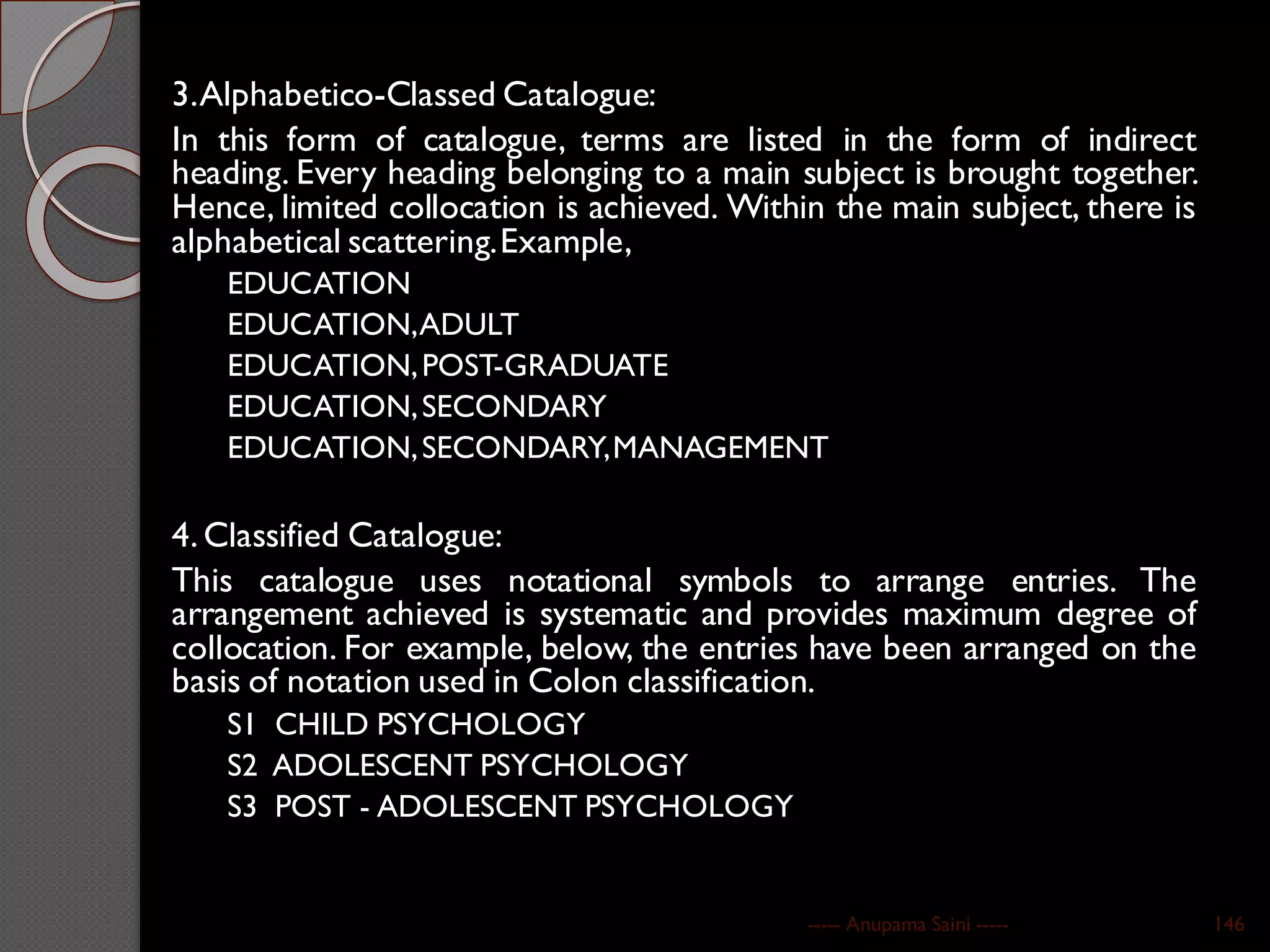 3.Alphabetico-Classed Catalogue:
In this form of catalogue, terms are listed in the form of indirect
heading. Every heading belonging to a main subject is brought together.
Hence, limited collocation is achieved. Within the main subject, there is
alphabetical scattering.Example,
EDUCATION
EDUCATION,ADULT
EDUCATION,POST-GRADUATE
EDUCATION,SECONDARY
EDUCATION,SECONDARY,MANAGEMENT
4. Classified Catalogue:
This catalogue uses notational symbols to arrange entries. The
arrangement achieved is systematic and provides maximum degree of
collocation. For example, below, the entries have been arranged on the
basis of notation used in Colon classification.
S1 CHILD PSYCHOLOGY
S2 ADOLESCENT PSYCHOLOGY
S3 POST - ADOLESCENT PSYCHOLOGY
----- Anupama Saini ----- 146
 