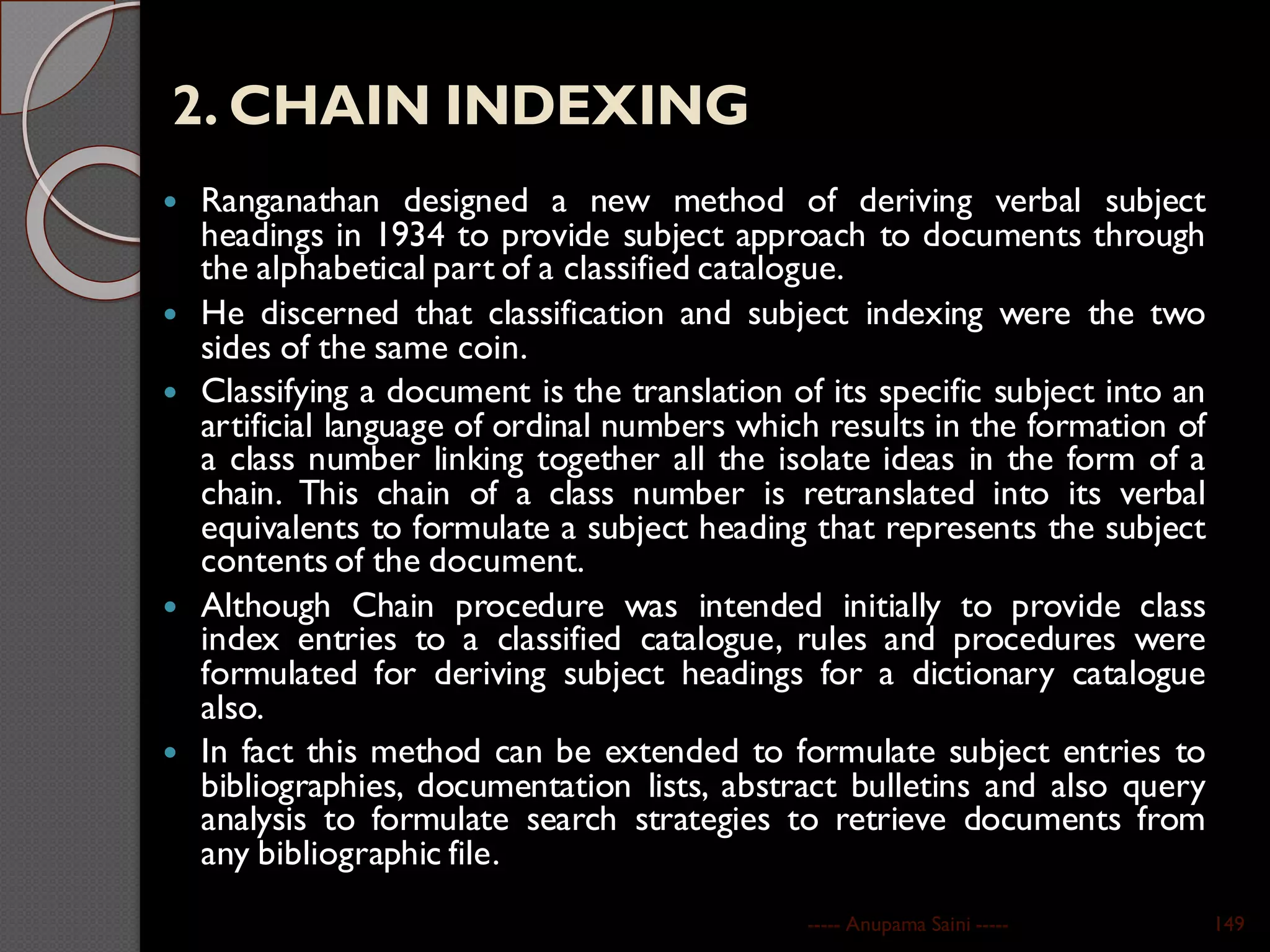 2. CHAIN INDEXING
 Ranganathan designed a new method of deriving verbal subject
headings in 1934 to provide subject approach to documents through
the alphabetical part of a classified catalogue.
 He discerned that classification and subject indexing were the two
sides of the same coin.
 Classifying a document is the translation of its specific subject into an
artificial language of ordinal numbers which results in the formation of
a class number linking together all the isolate ideas in the form of a
chain. This chain of a class number is retranslated into its verbal
equivalents to formulate a subject heading that represents the subject
contents of the document.
 Although Chain procedure was intended initially to provide class
index entries to a classified catalogue, rules and procedures were
formulated for deriving subject headings for a dictionary catalogue
also.
 In fact this method can be extended to formulate subject entries to
bibliographies, documentation lists, abstract bulletins and also query
analysis to formulate search strategies to retrieve documents from
any bibliographic file.
----- Anupama Saini ----- 149
 