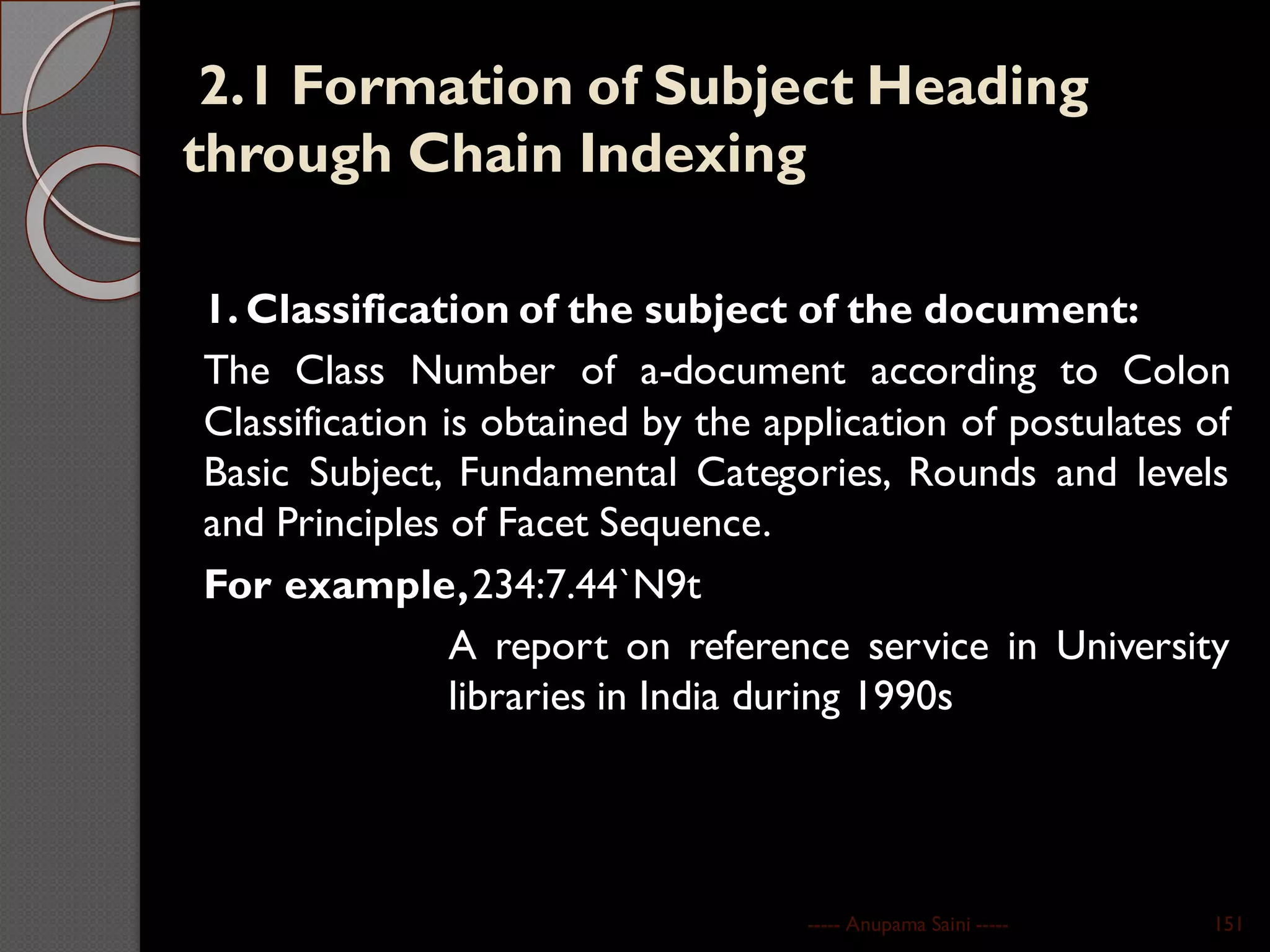 2.1 Formation of Subject Heading
through Chain Indexing
1. Classification of the subject of the document:
The Class Number of a-document according to Colon
Classification is obtained by the application of postulates of
Basic Subject, Fundamental Categories, Rounds and levels
and Principles of Facet Sequence.
For example,234:7.44`N9t
A report on reference service in University
libraries in India during 1990s
----- Anupama Saini ----- 151
 