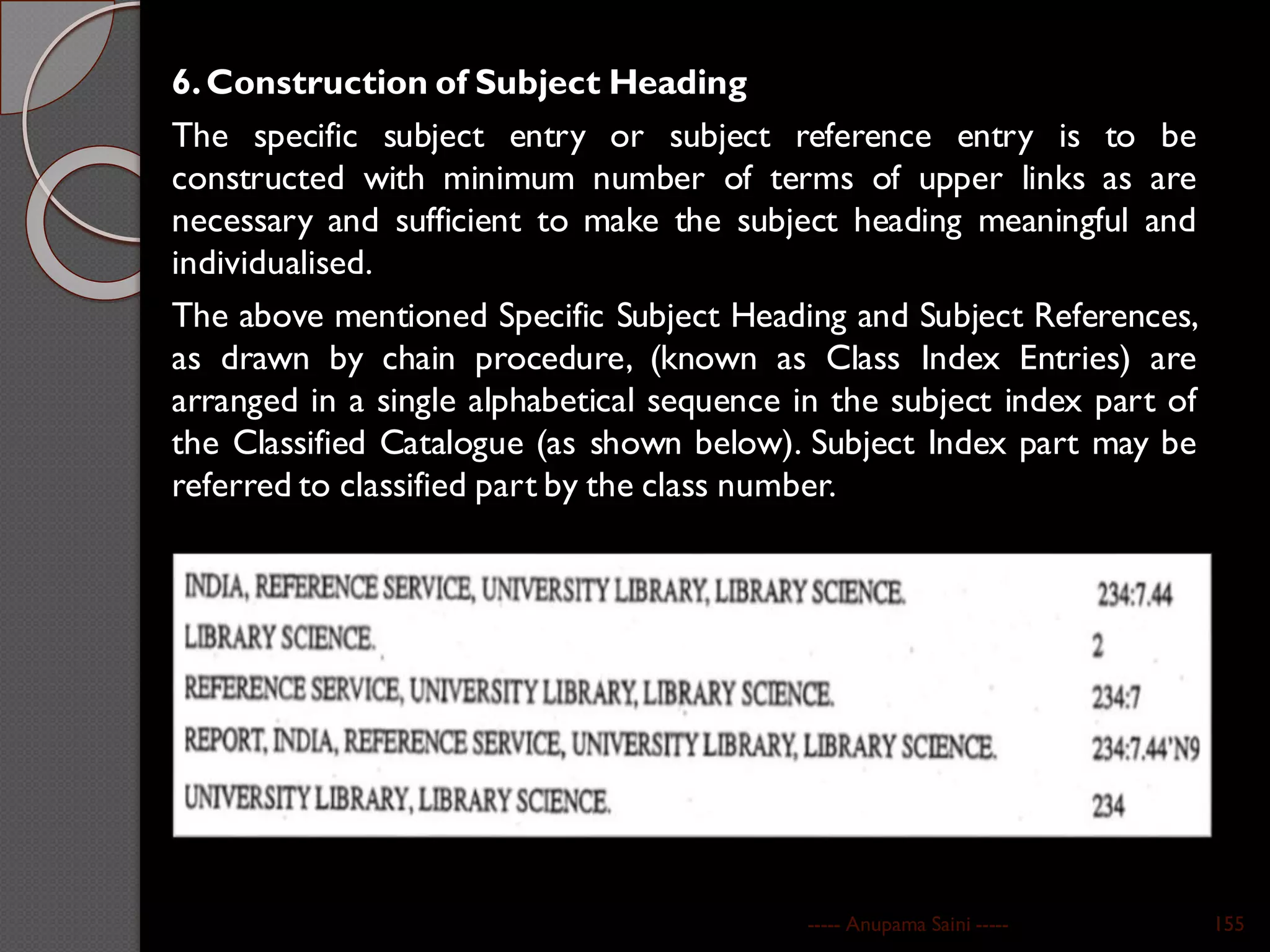 6.Construction of Subject Heading
The specific subject entry or subject reference entry is to be
constructed with minimum number of terms of upper links as are
necessary and sufficient to make the subject heading meaningful and
individualised.
The above mentioned Specific Subject Heading and Subject References,
as drawn by chain procedure, (known as Class Index Entries) are
arranged in a single alphabetical sequence in the subject index part of
the Classified Catalogue (as shown below). Subject Index part may be
referred to classified part by the class number.
----- Anupama Saini ----- 155
 