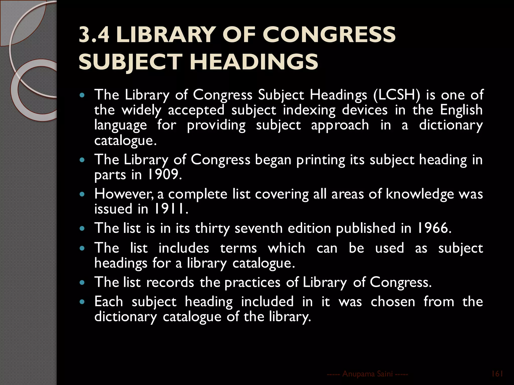 3.4 LIBRARY OF CONGRESS
SUBJECT HEADINGS
 The Library of Congress Subject Headings (LCSH) is one of
the widely accepted subject indexing devices in the English
language for providing subject approach in a dictionary
catalogue.
 The Library of Congress began printing its subject heading in
parts in 1909.
 However, a complete list covering all areas of knowledge was
issued in 1911.
 The list is in its thirty seventh edition published in 1966.
 The list includes terms which can be used as subject
headings for a library catalogue.
 The list records the practices of Library of Congress.
 Each subject heading included in it was chosen from the
dictionary catalogue of the library.
----- Anupama Saini ----- 161
 