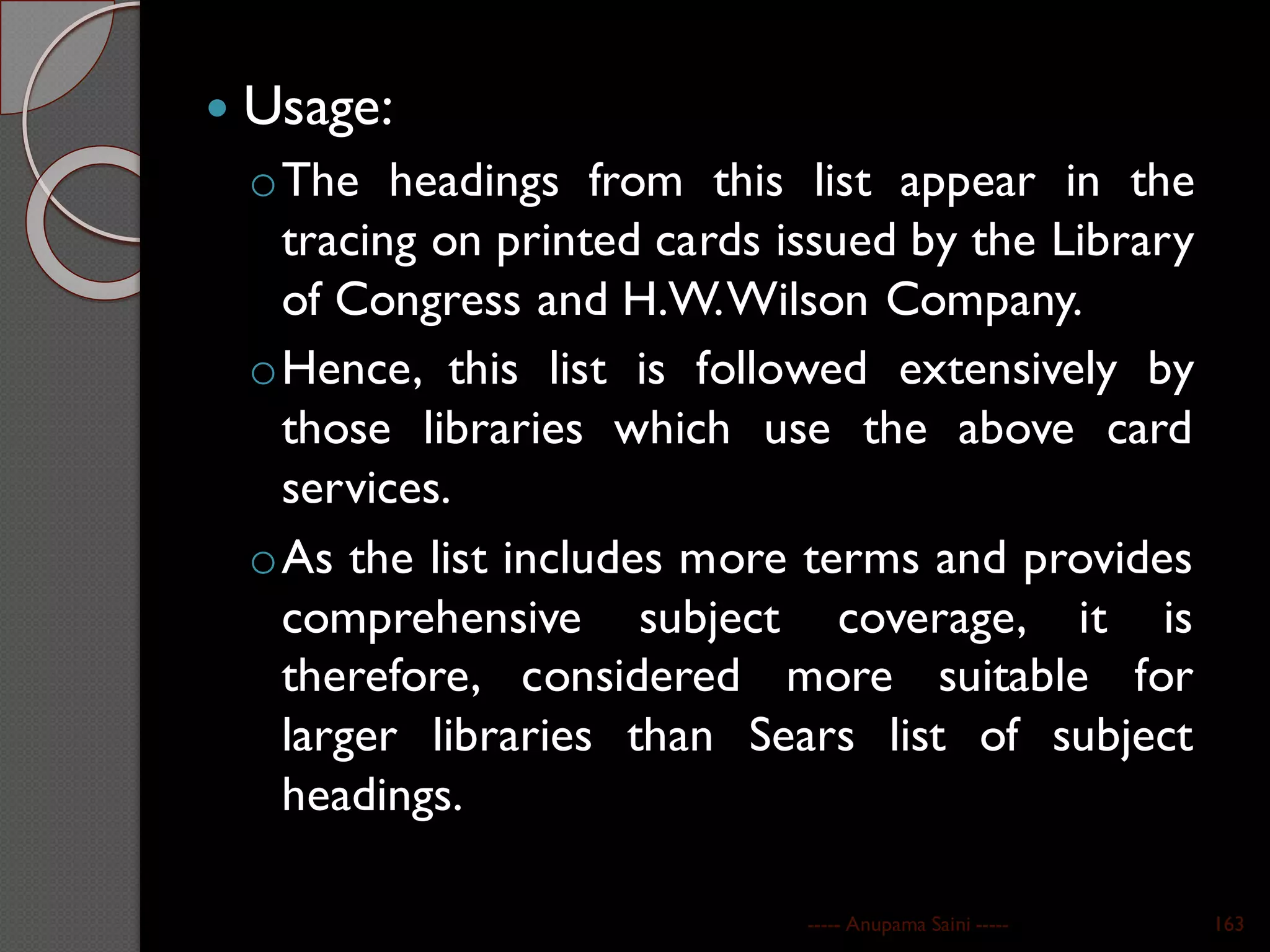  Usage:
oThe headings from this list appear in the
tracing on printed cards issued by the Library
of Congress and H.W.Wilson Company.
oHence, this list is followed extensively by
those libraries which use the above card
services.
oAs the list includes more terms and provides
comprehensive subject coverage, it is
therefore, considered more suitable for
larger libraries than Sears list of subject
headings.
----- Anupama Saini ----- 163
 