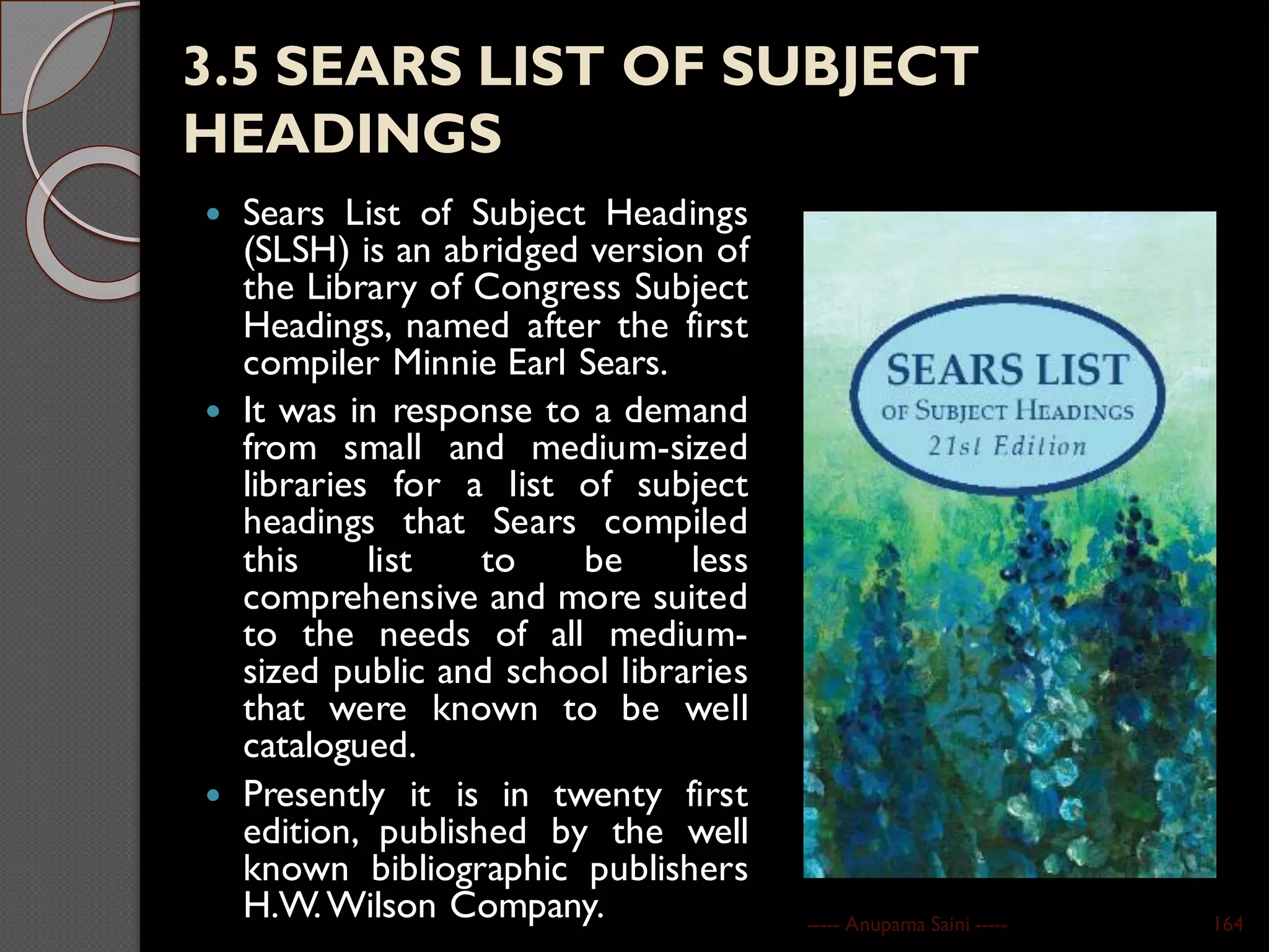 3.5 SEARS LIST OF SUBJECT
HEADINGS
 Sears List of Subject Headings
(SLSH) is an abridged version of
the Library of Congress Subject
Headings, named after the first
compiler Minnie Earl Sears.
 It was in response to a demand
from small and medium-sized
libraries for a list of subject
headings that Sears compiled
this list to be less
comprehensive and more suited
to the needs of all medium-
sized public and school libraries
that were known to be well
catalogued.
 Presently it is in twenty first
edition, published by the well
known bibliographic publishers
H.W.Wilson Company. ----- Anupama Saini ----- 164
 