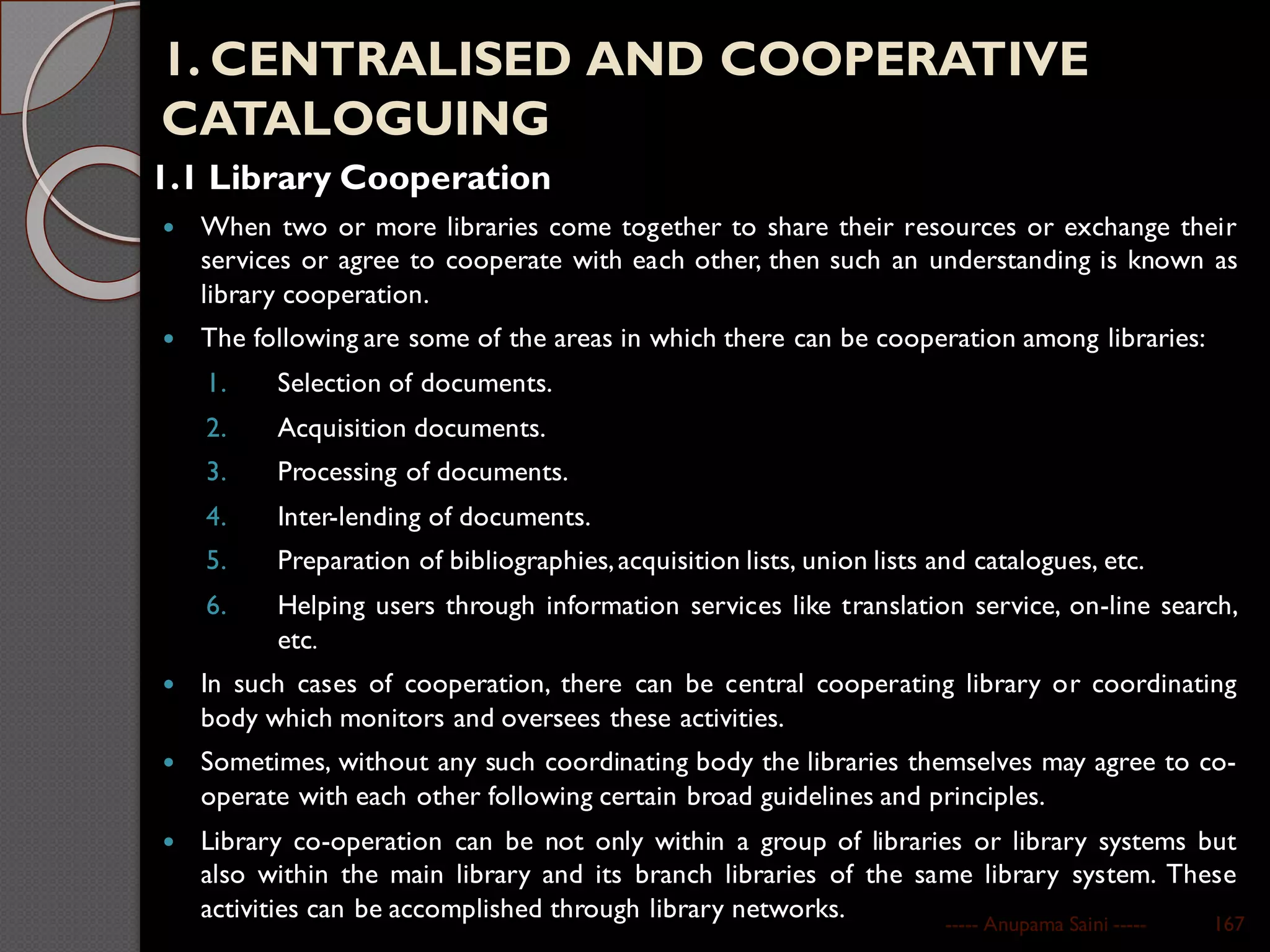 1. CENTRALISED AND COOPERATIVE
CATALOGUING
1.1 Library Cooperation
 When two or more libraries come together to share their resources or exchange their
services or agree to cooperate with each other, then such an understanding is known as
library cooperation.
 The following are some of the areas in which there can be cooperation among libraries:
1. Selection of documents.
2. Acquisition documents.
3. Processing of documents.
4. Inter-lending of documents.
5. Preparation of bibliographies,acquisition lists, union lists and catalogues, etc.
6. Helping users through information services like translation service, on-line search,
etc.
 In such cases of cooperation, there can be central cooperating library or coordinating
body which monitors and oversees these activities.
 Sometimes, without any such coordinating body the libraries themselves may agree to co-
operate with each other following certain broad guidelines and principles.
 Library co-operation can be not only within a group of libraries or library systems but
also within the main library and its branch libraries of the same library system. These
activities can be accomplished through library networks. ----- Anupama Saini ----- 167
 