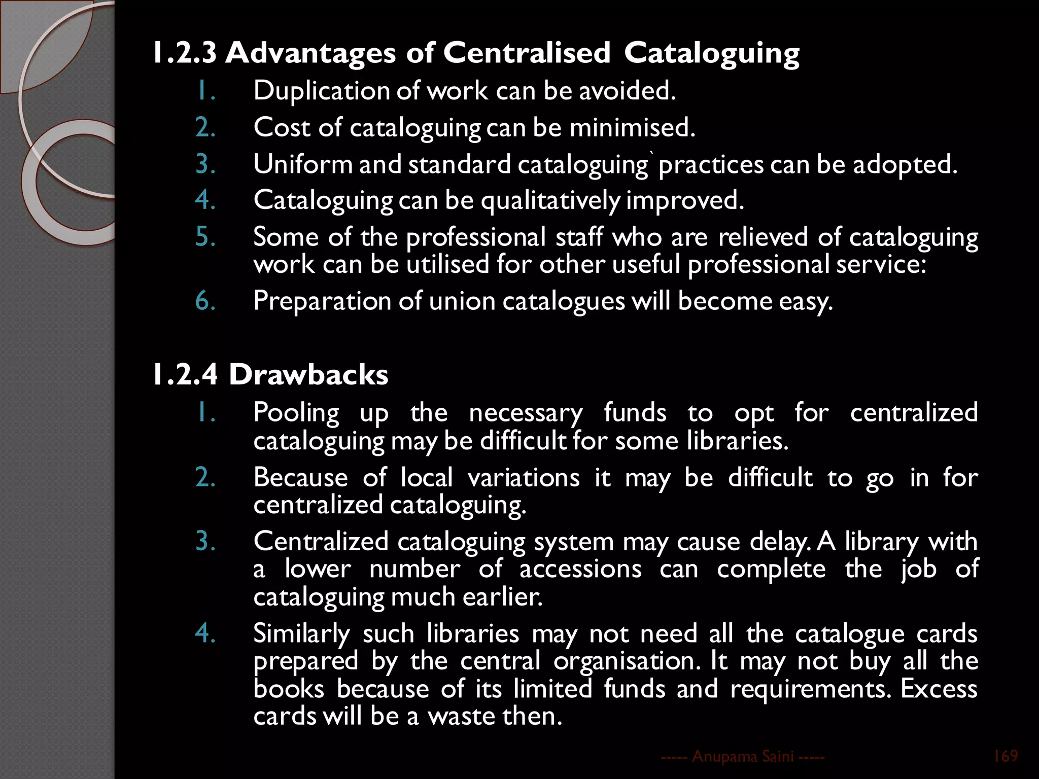 1.2.3 Advantages of Centralised Cataloguing
1. Duplication of work can be avoided.
2. Cost of cataloguing can be minimised.
3. Uniform and standard cataloguing` practices can be adopted.
4. Cataloguing can be qualitatively improved.
5. Some of the professional staff who are relieved of cataloguing
work can be utilised for other useful professional service:
6. Preparation of union catalogues will become easy.
1.2.4 Drawbacks
1. Pooling up the necessary funds to opt for centralized
cataloguing may be difficult for some libraries.
2. Because of local variations it may be difficult to go in for
centralized cataloguing.
3. Centralized cataloguing system may cause delay. A library with
a lower number of accessions can complete the job of
cataloguing much earlier.
4. Similarly such libraries may not need all the catalogue cards
prepared by the central organisation. It may not buy all the
books because of its limited funds and requirements. Excess
cards will be a waste then.
----- Anupama Saini ----- 169
 