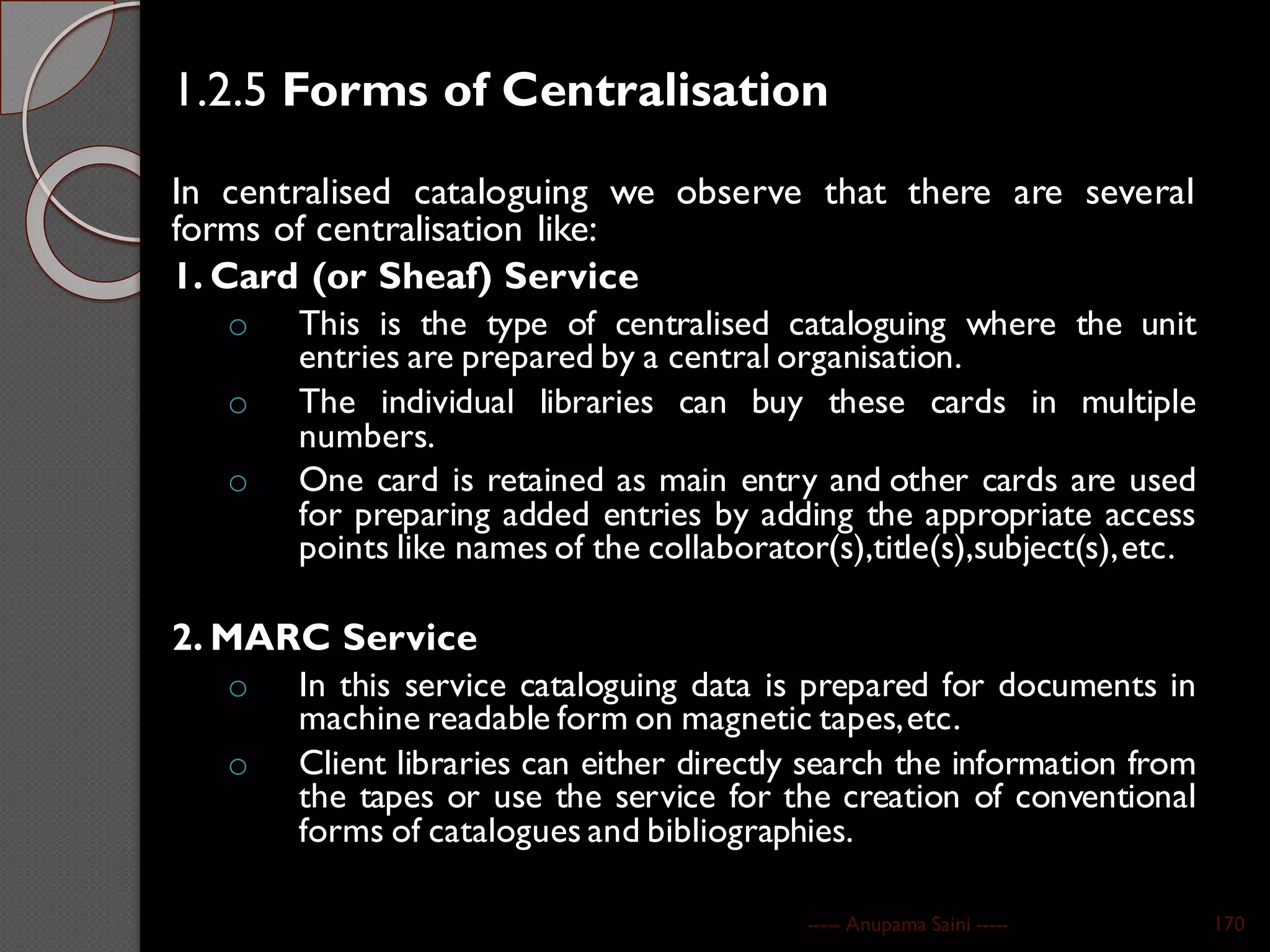 1.2.5 Forms of Centralisation
In centralised cataloguing we observe that there are several
forms of centralisation like:
1. Card (or Sheaf) Service
o This is the type of centralised cataloguing where the unit
entries are prepared by a central organisation.
o The individual libraries can buy these cards in multiple
numbers.
o One card is retained as main entry and other cards are used
for preparing added entries by adding the appropriate access
points like names of the collaborator(s),title(s),subject(s),etc.
2. MARC Service
o In this service cataloguing data is prepared for documents in
machine readable form on magnetic tapes,etc.
o Client libraries can either directly search the information from
the tapes or use the service for the creation of conventional
forms of catalogues and bibliographies.
----- Anupama Saini ----- 170
 