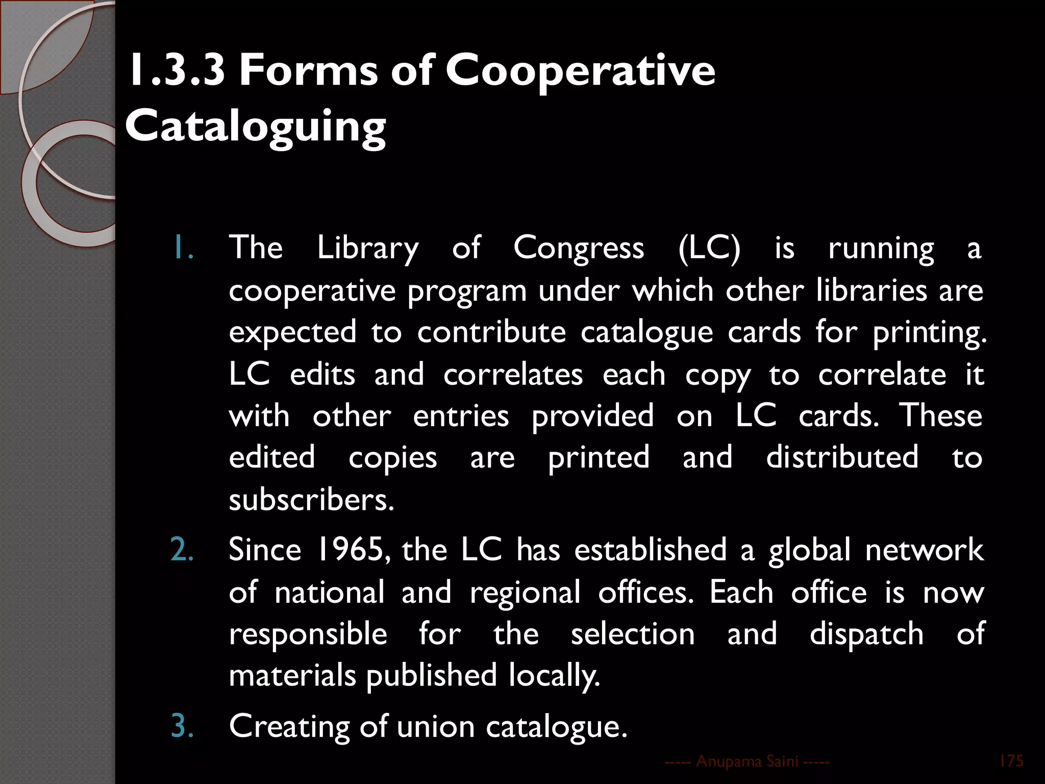 1.3.3 Forms of Cooperative
Cataloguing
1. The Library of Congress (LC) is running a
cooperative program under which other libraries are
expected to contribute catalogue cards for printing.
LC edits and correlates each copy to correlate it
with other entries provided on LC cards. These
edited copies are printed and distributed to
subscribers.
2. Since 1965, the LC has established a global network
of national and regional offices. Each office is now
responsible for the selection and dispatch of
materials published locally.
3. Creating of union catalogue.
----- Anupama Saini ----- 175
 