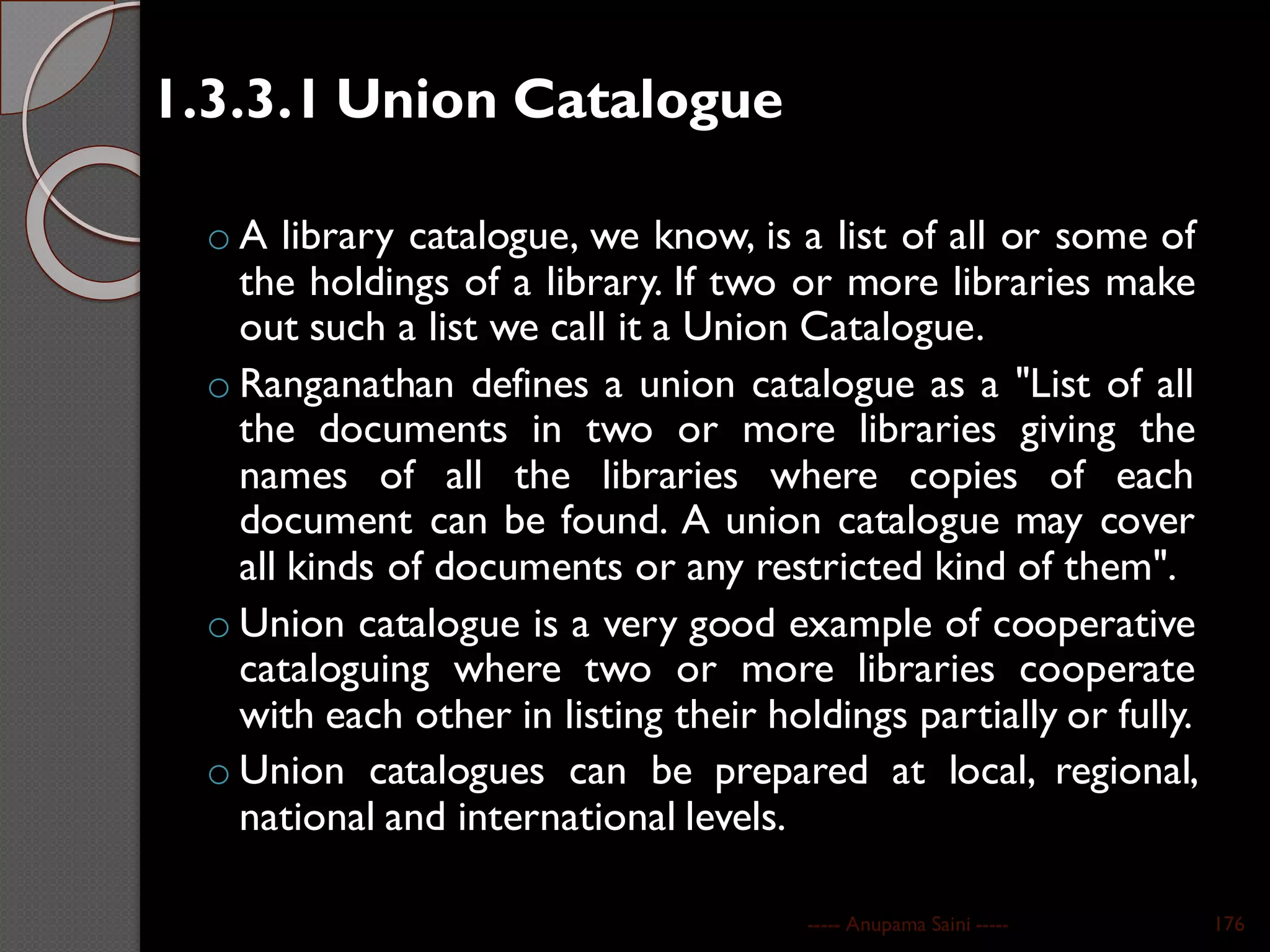 1.3.3.1 Union Catalogue
o A library catalogue, we know, is a list of all or some of
the holdings of a library. If two or more libraries make
out such a list we call it a Union Catalogue.
o Ranganathan defines a union catalogue as a "List of all
the documents in two or more libraries giving the
names of all the libraries where copies of each
document can be found. A union catalogue may cover
all kinds of documents or any restricted kind of them".
o Union catalogue is a very good example of cooperative
cataloguing where two or more libraries cooperate
with each other in listing their holdings partially or fully.
o Union catalogues can be prepared at local, regional,
national and international levels.
----- Anupama Saini ----- 176
 