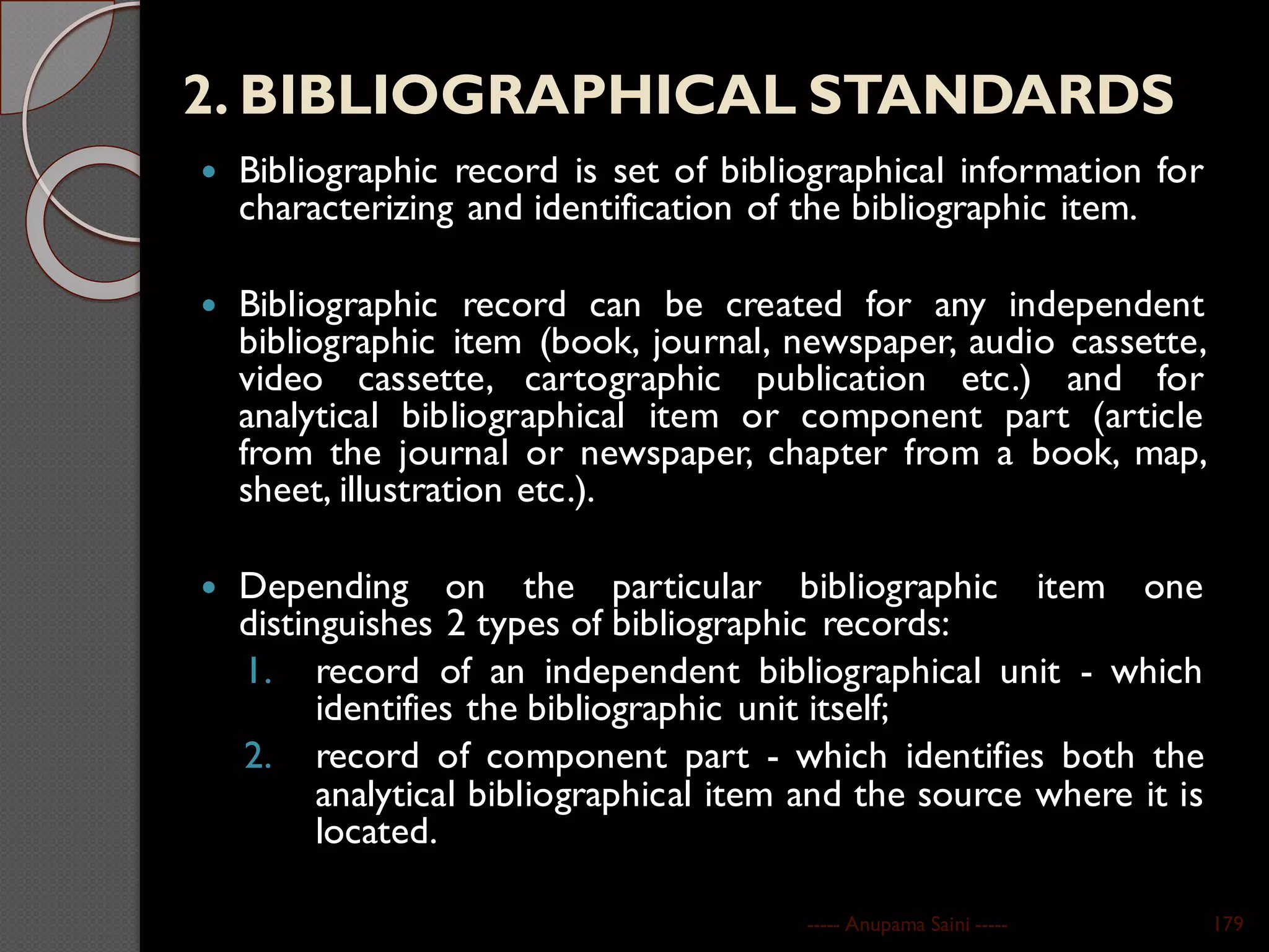 2. BIBLIOGRAPHICAL STANDARDS
 Bibliographic record is set of bibliographical information for
characterizing and identification of the bibliographic item.
 Bibliographic record can be created for any independent
bibliographic item (book, journal, newspaper, audio cassette,
video cassette, cartographic publication etc.) and for
analytical bibliographical item or component part (article
from the journal or newspaper, chapter from a book, map,
sheet, illustration etc.).
 Depending on the particular bibliographic item one
distinguishes 2 types of bibliographic records:
1. record of an independent bibliographical unit - which
identifies the bibliographic unit itself;
2. record of component part - which identifies both the
analytical bibliographical item and the source where it is
located.
----- Anupama Saini ----- 179
 