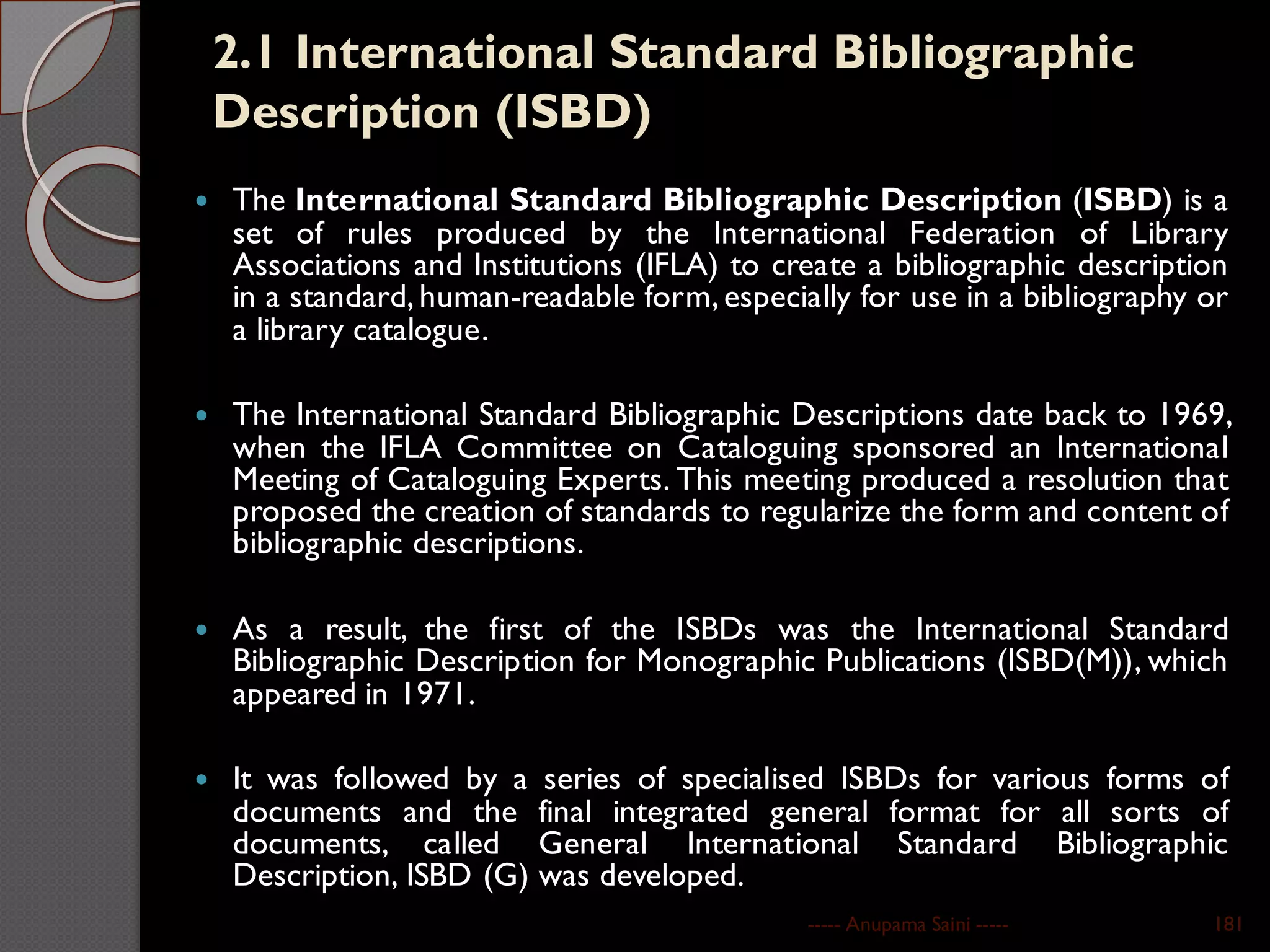 2.1 International Standard Bibliographic
Description (ISBD)
 The International Standard Bibliographic Description (ISBD) is a
set of rules produced by the International Federation of Library
Associations and Institutions (IFLA) to create a bibliographic description
in a standard, human-readable form,especially for use in a bibliography or
a library catalogue.
 The International Standard Bibliographic Descriptions date back to 1969,
when the IFLA Committee on Cataloguing sponsored an International
Meeting of Cataloguing Experts. This meeting produced a resolution that
proposed the creation of standards to regularize the form and content of
bibliographic descriptions.
 As a result, the first of the ISBDs was the International Standard
Bibliographic Description for Monographic Publications (ISBD(M)), which
appeared in 1971.
 It was followed by a series of specialised ISBDs for various forms of
documents and the final integrated general format for all sorts of
documents, called General International Standard Bibliographic
Description, ISBD (G) was developed.
----- Anupama Saini ----- 181
 