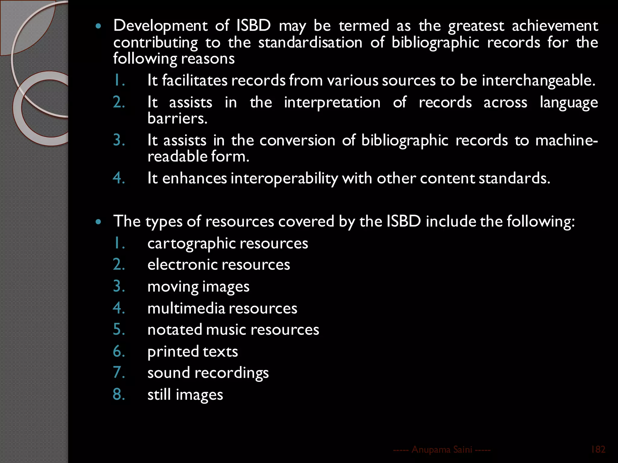  Development of ISBD may be termed as the greatest achievement
contributing to the standardisation of bibliographic records for the
following reasons
1. It facilitates records from various sources to be interchangeable.
2. It assists in the interpretation of records across language
barriers.
3. It assists in the conversion of bibliographic records to machine-
readable form.
4. It enhances interoperability with other content standards.
 The types of resources covered by the ISBD include the following:
1. cartographic resources
2. electronic resources
3. moving images
4. multimedia resources
5. notated music resources
6. printed texts
7. sound recordings
8. still images
----- Anupama Saini ----- 182
 