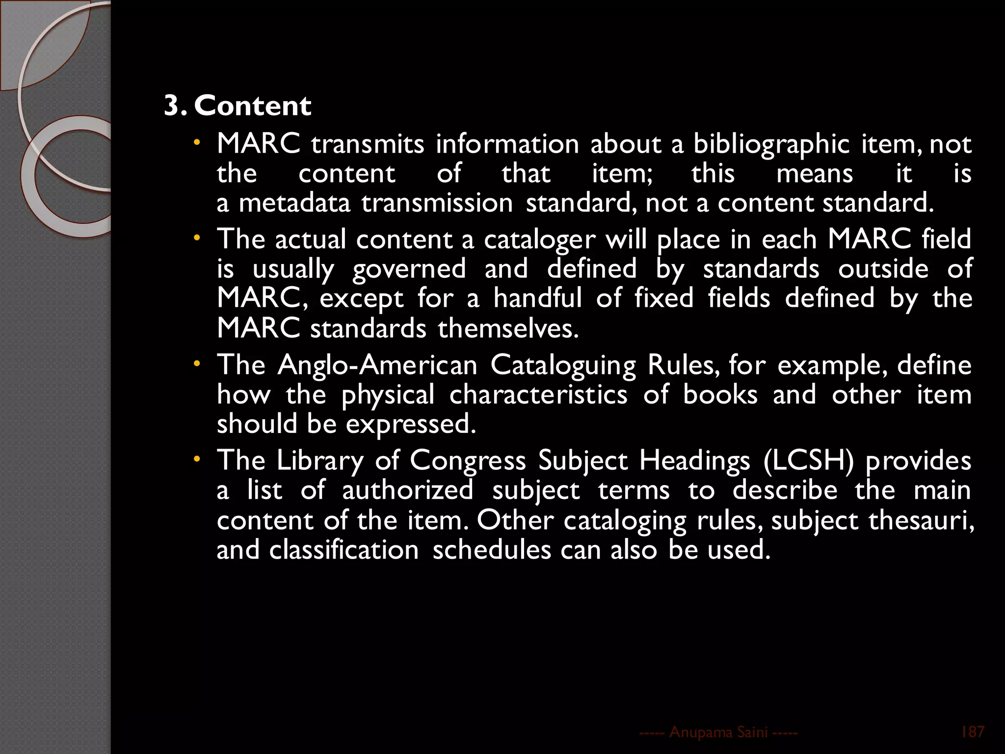 3. Content
 MARC transmits information about a bibliographic item, not
the content of that item; this means it is
a metadata transmission standard, not a content standard.
 The actual content a cataloger will place in each MARC field
is usually governed and defined by standards outside of
MARC, except for a handful of fixed fields defined by the
MARC standards themselves.
 The Anglo-American Cataloguing Rules, for example, define
how the physical characteristics of books and other item
should be expressed.
 The Library of Congress Subject Headings (LCSH) provides
a list of authorized subject terms to describe the main
content of the item. Other cataloging rules, subject thesauri,
and classification schedules can also be used.
----- Anupama Saini ----- 187
 