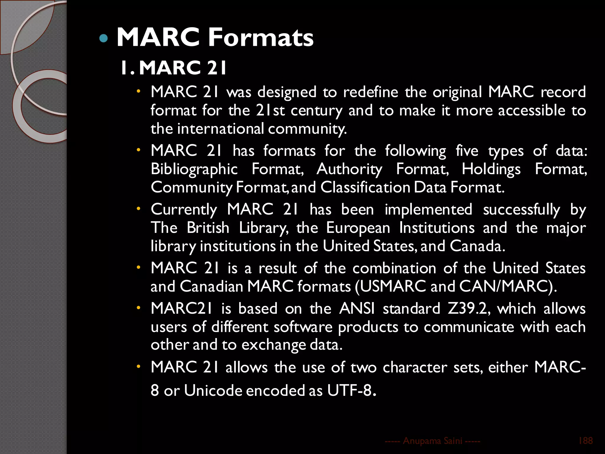  MARC Formats
1. MARC 21
 MARC 21 was designed to redefine the original MARC record
format for the 21st century and to make it more accessible to
the international community.
 MARC 21 has formats for the following five types of data:
Bibliographic Format, Authority Format, Holdings Format,
Community Format,and Classification Data Format.
 Currently MARC 21 has been implemented successfully by
The British Library, the European Institutions and the major
library institutions in the United States, and Canada.
 MARC 21 is a result of the combination of the United States
and Canadian MARC formats (USMARC and CAN/MARC).
 MARC21 is based on the ANSI standard Z39.2, which allows
users of different software products to communicate with each
other and to exchange data.
 MARC 21 allows the use of two character sets, either MARC-
8 or Unicode encoded as UTF-8.
----- Anupama Saini ----- 188
 
